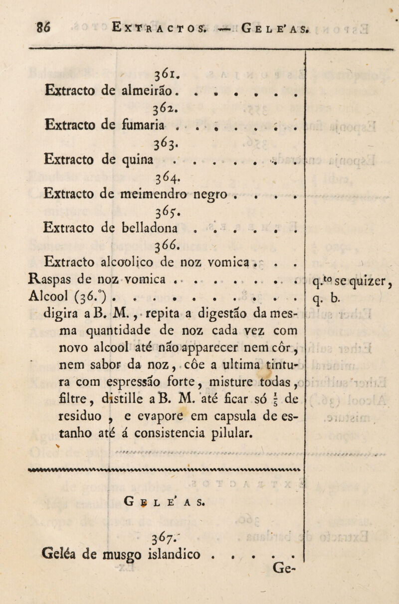 361. Extracto de almeirão. ...... S6z. Extracto de fumaria . • . ~ ; . . ; . 3^3* Extracto de quina.■>. . 3^4- Extracto de meimendro negro .... Extracto de belladona ,1 . . . 36Ó. Extracto alcooUco de noz vomica .-; . . Raspas de noz vomica . • . ....... AIcooI (36.°).' . . . digira a B. M., • repita a digestão da mes¬ ma quantidade de noz cada vez com novo álcool até não apparecer nemcôr, nem sabor da noz,.côe a ultima tintu¬ ra com espressão forte, misture todas, filtre, distille a B. M. até ficar só 5 de residuo , e evapore em capsula de es¬ tanho até á consistência pilular. G e L e’ A S. 3^7- Geléa de musgo islandico. Ge- qMse quizer, q. b.