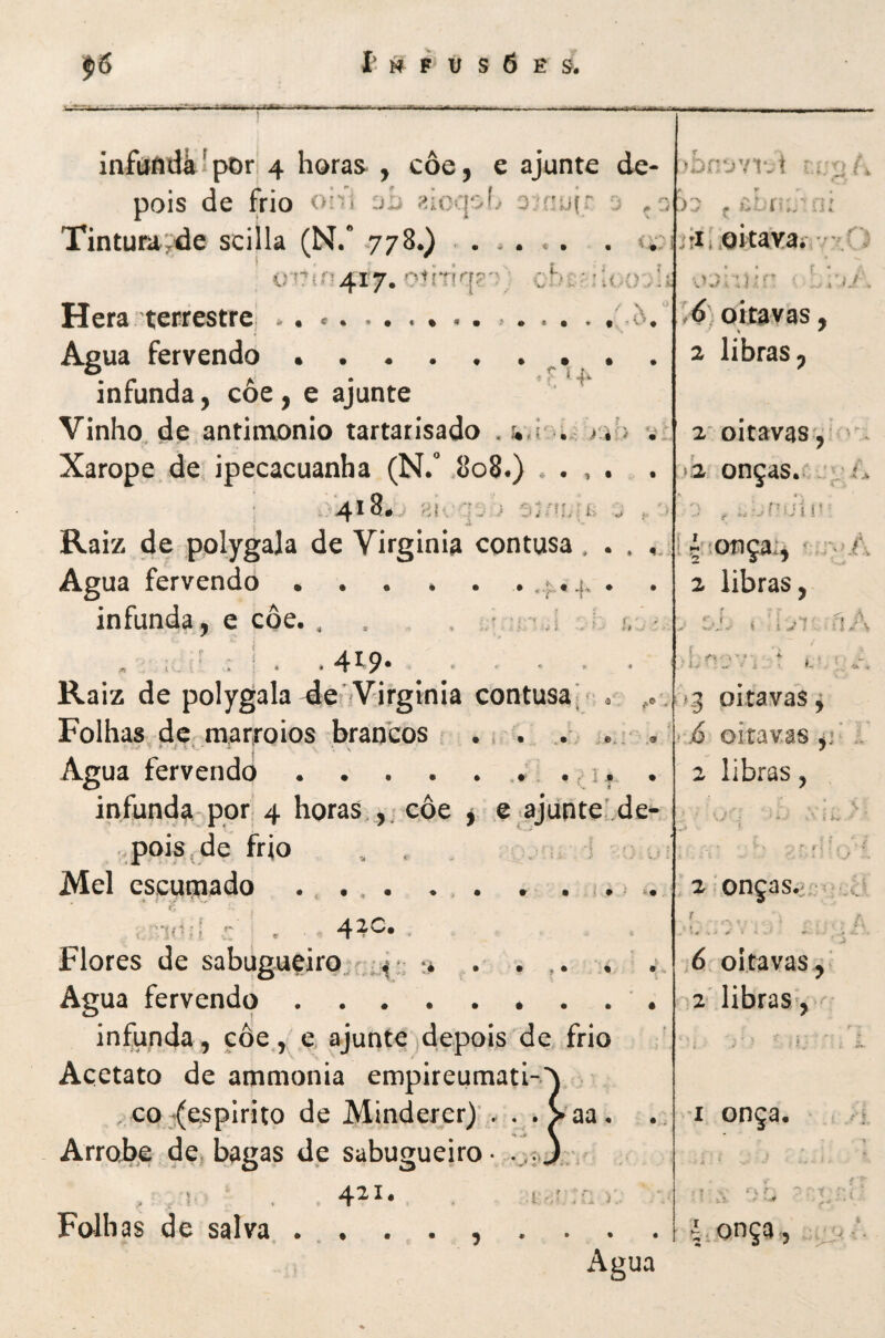 infâfldáipDr 4 horas^ , coe, e ajunte de- pois de frio 0'i ocufr o <« » ' . ^ ^ ,*> * . r: - V > -/ «✓ ^ i—• i • / ^ i J . Tintura^de scilla (N/ 778.) ..... . <;>i j:iwQÍtaYa*v-íC5 i)rirí4r7. '^nTÍq?''\ chciUArAi Hera terrestrC; . . *. .i. ,6, oitavas, Agua fervendo. 2 libras, 0 ^ i 41^' infunda, coe, e ajunte Vinho.de antimonio tartarisado .j*,! . > 4^ v:. 2' oitavas , Xarope de ipecacuanha (N. .808.) . . , . . >'2 onças. - ^ A .^418# > > Anhn, ^ , . Raiz de polygala de Virginia contusa , . . içsonça;, Agua fervendo ..... . . 2 libras. infunda, e côe. . , , . ^ i ■ ,i j í, í - iji- íiA « ; ‘ . .4^9* Raiz de polygala 4enVirginia contusa. . , .1,3 oitavas^ Folhas de mar|-oios brancos .* . j.:- . ■ > j6 oitavas ,* ■ Agua fervendo... ., i, . 2 libras, infunda-por,; 4 horas ,, côe y e .ajúnteLde- f pois,de frio . . ,1 ■; . 1 ^ f- i . t * -5' • ' Mel cscyijiado .... . , . . . 1.. .. 2:onças.jr^» /'Víít.q ,'*■ ^ . 4^^* ■ •»  t ' ' r * ^ . ‘ s . ■ y ^ ^ ■ t . Flores de sabug.uçiro.;,.^': ;* • ... . •- 6. oitavas , Agua fervendo.. ^ libras-. infunda, côe ,^e, ajunte)depois de frio . 5  * ■ / ^ Acetato de ammonia empireunnatI-\ CO-(espirito de Minderer)’. . . >aa. I onça. 0 Arroi),e de bagas de sabugueiro- \ ! . • '\f  ? ' I ‘ ■ • vi - • V Folhas de salva.