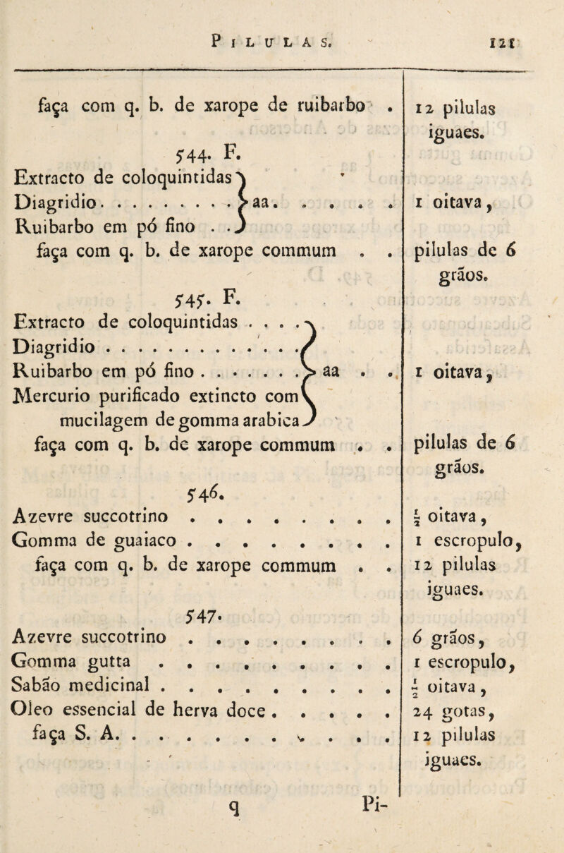 faça com q. b. de xarope de ruibarbo • . 5-44. F. Extracto de coloquintidas^ Diagridio..^aa. . . . . Ruibarbo em pó fino . .3 faça com q. b. de xarope commum . . S4S‘ F- Extracto de coloquintidas .... Diagridio. R uibarbo em pó fino ..^ âa Mercúrio purificado extincto com mucllagem degommaarabica faça com q. b. de xarope commum . 5'4Ó. Azevre succotrino.. . • Gomma de guaiaco ........ faça cora q. b. de xarope commum • 5'47< Azevre succotrino . . . . Gomma gutta . . . , . Sabão medicinal. Oleo essencial de herva doce . faça S. A, . . . . . , 12 pilulas iguaes. I oitava, pilulas de 6 grãos. I oitava pilulas de 6 graos. 5 oitava, I escropulo, 12 pilulas Iguaes. 6 grãos, I escropulo, - oitava, 24 gotas, 12 pilulas iguaes. Pi-