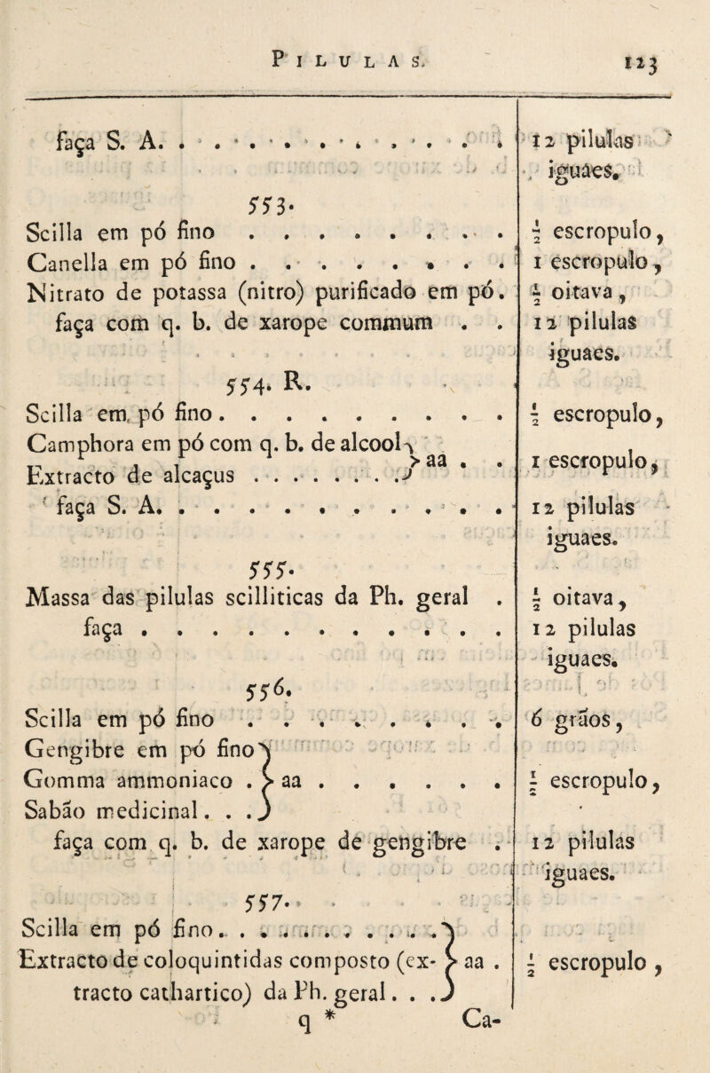 “3 faça S. A. i ^ * ' í 2 pílulas ' 1 » , ■ 'tf , lí V- , iguâes. ^ 55'3* Scilia em pó fino.*’ * , i escropulo, CL^andla cm fino • • * • • • • • I escropulo. Nitrato de potassa (nitro) purificado em pó. I oitava, faça com q. b. de xarope coramum . 12 pilulas t ; ’ iguaeStf J5'4. R. V • 1 Scilia em. pó fino. { escropulo, Camphora em pó com q. b. de álcool^ ' Extracto de alcaçus ... . I escropulo j ^ faça S. A* . . • • . . tf ' • . > 12 pilulas * iguaeStf 5'5'^ T Massa das pilulas scilliticas da Ph, geral . 5 oitava^ faça «tf. •••••• •« 12 pilulas ’ ' * i ^ tf 4 ' iguaes. yjó. .. • í / Scilia em pó fino . tf / v • * . _ «. 6 grãos, Gengibre em pó fino\ ’ * : : '' Gomma ammoniaco . > aa. 1 escropulo, Sabão medicinal. . .j • faça com q* b. de xarope de gengibre . * 12 pilulas * . ' í-‘ i ^ ■ ^'Iguaes. - 5J7.. . ' Scilia em pó fino - . i n'. ; . .. ''.'S Extracto de coloquintidas composto (ex- > aa . j escropulo, tracto cathartico) da Ph. geral. . .J q * Ca-