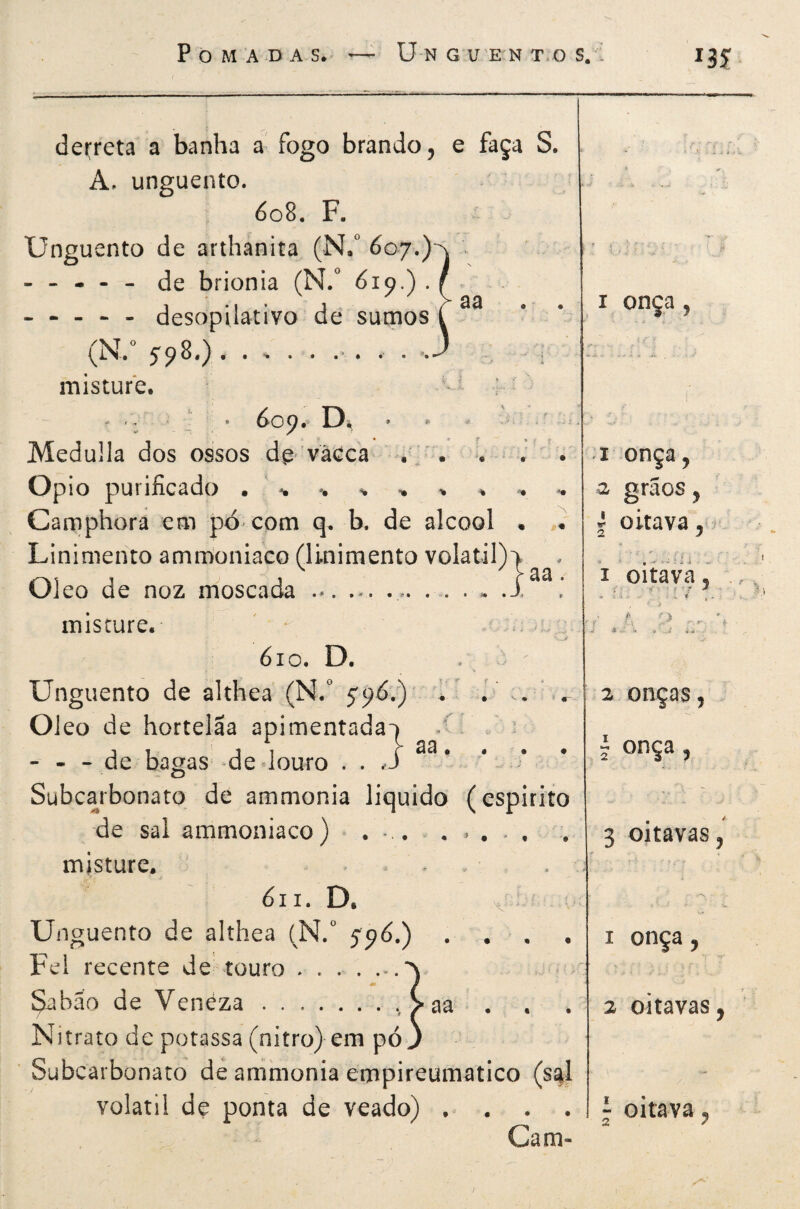 Í3Í aa derreta a banha a fogo brando, e faça S. A, unguento. 608. F. Unguento de arthanita (N/ 607.) ----- de brionia (N.^ Ó19.) . ----- desopilativo de sumos (N.° S9^*) .•*•••••• misture. Medulla dos ossos de- vacca i-;' . . . Opio purificado . ' ^ , ■. Camphora em pó com q* b. de álcool . • Linimento amrDoniaco (linimento volatil)p Oleo de noz m'oscada - ..... .i misture. ' • ' , ■ 610. D. ^ ' Unguento de althea (N.” 59Ó.)' U . . ' Oleo de hortelãa apimentada-) - - - de bagas -de douro . . ,S Subcarbonato de ammonia liquido (espirito de sal ammoniaco) . misture. - . óii. D. X - Unguento de althea (N. 59Ó.) . . , Fei recente de touro . . . . . ^bão de Veneza../aa . Nitrato de potassa (nitro) em pó J ' Subcarbonato dé ammonia empireumatico (s|] volátil de ponta de veado) . . . . Cam- aa • onça I onça, a graos, I oitava, í i oitàvà. f íT ^ ■■ 4 ■ T 2 onças, i onça, < 3 oitavas, onça 2 oitavas, - oitava, 2 7 /