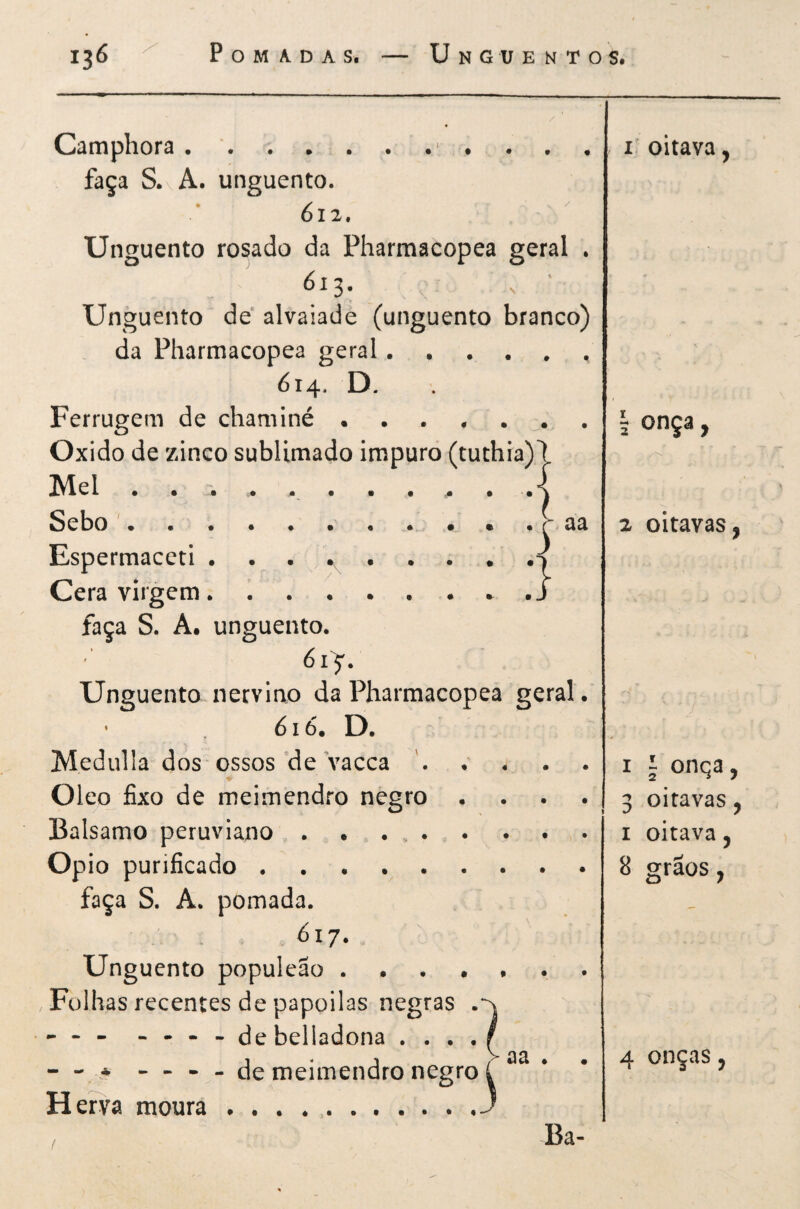 # Camphora • '., . , faça S. A. unguento. 612. Unguento rosado da Pharmacopea geral , 613, ^ Unguento de* alvaiade (unguento branco) da Pharmacopea geral 614. D. Ferrugem de chaminé Oxido de zinco sublimado impuro (tuthia)7 Mel . . . ^ . A Sebo '.. • • . r- aa Espermaceti Cera virgem. faça S. A. unguento. 6iy. Unguento nerviao da Pharmacopea geral. • 616. D. Medulla dos ossos de Vacca Oleo fixo de meimendro negro . . . . Balsamo peruviano .. Opio purificado. faça S. A. pomada. 61 j. Unguento populeao Folhas recentes de papoilas negras . - - - ... - debelladona .... — * - - - - de meimendro negro í H erva moura.J Ba- I. oitava, 5 onça y y'V. 2 oitavas, I I onqa, 3 oitavas, I oitava, 8 grãos,