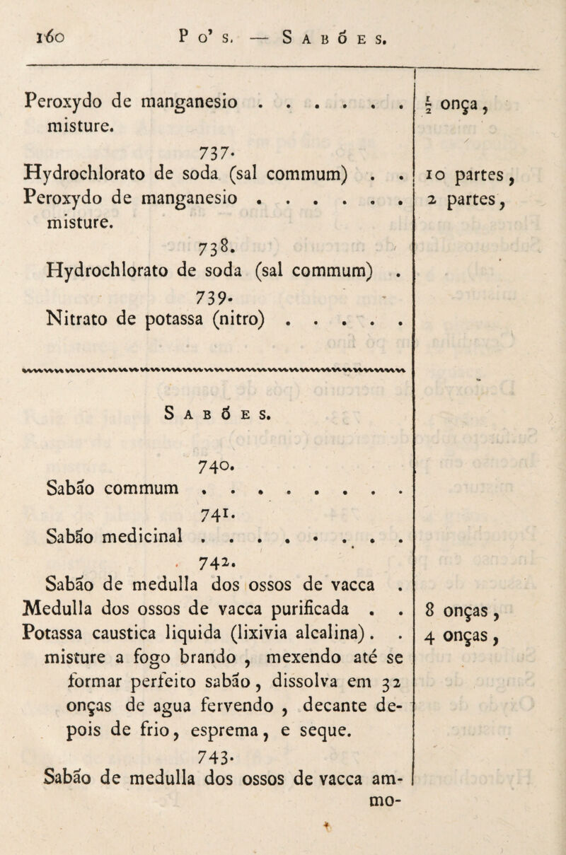 Peroxydo de raanganesio. misture. 737- Hydrochlorato de soda (sal commum) . Peroxydo de manganesio. misture. 738. Hydrochlorato de soda (sal commum) 739- Nitrato de potassa (nitro) . . . . Sabões. 740. Sabão commum. 741. Sabão medicinal ........ . 742. Sabão de medulla dos ossos de vacca Medulla dos ossos de vacca purificada • Potassa caustica liquida (lixivia alcalina). misture a fogo brando , mexendo até se formar perfeito sabão, dissolva em 32 onças de agua fervendo , decante de¬ pois de frio, esprema, e seque. 743- Sabão de medulla dos ossos de vacca am- mo- 1 onça, / IO partes, 2 partes, I 8 onças, 4 onças,