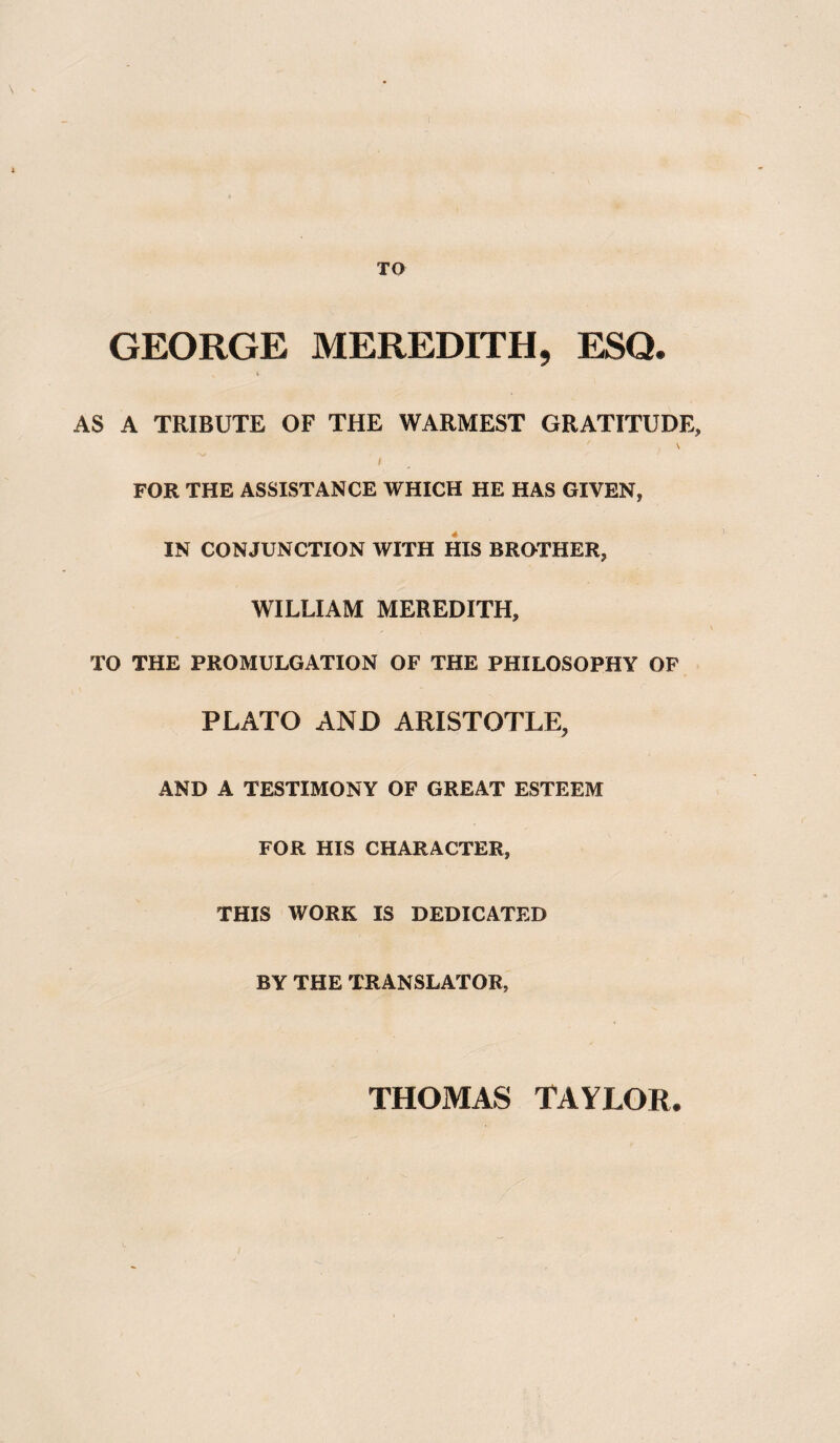 TO GEORGE MEREDITH, ESQ. AS A TRIBUTE OF THE WARMEST GRATITUDE, \ i FOR THE ASSISTANCE WHICH HE HAS GIVEN, IN CONJUNCTION WITH HIS BROTHER, WILLIAM MEREDITH, TO THE PROMULGATION OF THE PHILOSOPHY OF PLATO AND ARISTOTLE, AND A TESTIMONY OF GREAT ESTEEM FOR HIS CHARACTER, THIS WORK IS DEDICATED BY THE TRANSLATOR, THOMAS TAYLOR.