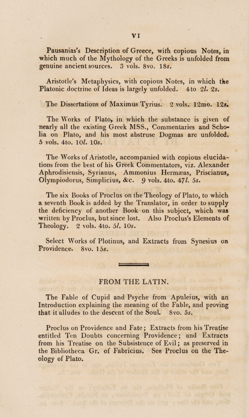 Pausanias's Description of Greece, with copious Notes, in which much of the Mythology of the Greeks is unfolded from genuine ancient sources. 3 vols. 8vo. 18s. Aristotle’s Metaphysics, with copious Notes, in which the Platonic doctrine of Ideas is largely unfolded. 4to 2/. 2s. The Dissertations of Maximus Tyrius. 2 vols. 12mo. 12s. The Works of Plato, in which the substance is given of nearly all the existing Greek MSS., Commentaries and Scho¬ lia on Plato, and his most abstruse Dogmas are unfolded. 5 vols. 4to. 10/. 10s. The Works of Aristotle, accompanied with copious elucida¬ tions from the best of his Greek Commentators, viz. Alexander Aphrodisiensis, Syrianus, Ammonius Hermasas, Priscianus, Olympiodorus, Simplicius, &c. 9 vols. 4to. 47/. 5s. The six Books of Proclus on the Theology of Plato, to which a seventh Book is added by the Translator, in order to supply the deficiency of another Book on this subject, which was written by Proclus, but since lost. Also Proclus’s Elements of Theology. 2 vols. 4to. 5/. 10s. Select Works of Plotinus, and Extracts from Synesius on Providence. 8vo. 15s. FROM THE LATIN. The Fable of Cupid and Psyche from Apuleius, with an Introduction explaining the meaning of the Fable, and proving that it alludes to the descent of the Soul. 8vo. 5s. Proclus on Providence and Fate; Extracts from his Treatise entitled Ten Doubts concerning Providence; and Extracts from his Treatise on the Subsistence of Evil; as preserved in the Bibliotheca Gr. of Fabricius. See Proclus on the The¬ ology of Plato.