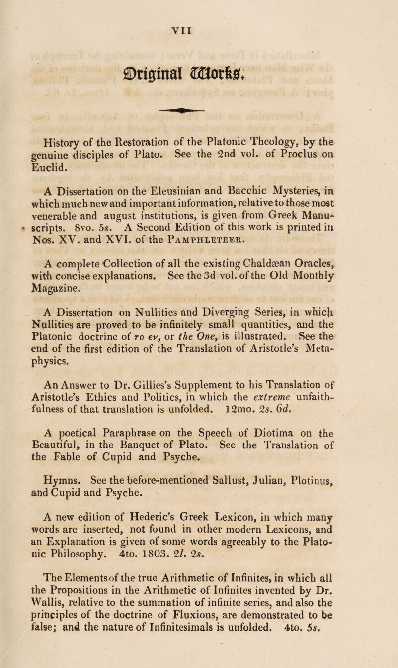YII SDriffinal (BHorket. History of the Restoration of the Platonic Theology, by the genuine disciples of Plato. See the 2nd vol. of Proclus on Euclid. A Dissertation on the Eleusinian and Bacchic Mysteries, in which much new and important information, relative to those most venerable and august institutions, is given from Greek Manu¬ scripts. 8vo. 5s. A Second Edition of this work is printed in Nos. XV. and XVI. of the Pamphleteer. A complete Collection of all the existing Chaldaean Oracles, with concise explanations. See the 3d vol. of the Old Monthly Magazine. A Dissertation on Nullities and Diverging Series, in which Nullities are proved to be infinitely small quantities, and the Platonic doctrine of to ev, or the One, is illustrated. See the end of the first edition of the Translation of Aristotle's Meta¬ physics. An Answer to Dr. Gillies’s Supplement to his Translation of Aristotle's Ethics and Politics, in which the extreme unfaith¬ fulness of that translation is unfolded. 12mo. 2s. 6d. A poetical Paraphrase on the Speech of Diotima on the Beautiful, in the Banquet of Plato. See the Translation of the Fable of Cupid and Psyche. Hymns. See the before-mentioned Sallust, Julian, Plotinus, and Cupid and Psyche. A new edition of Hederic's Greek Lexicon, in which many words are inserted, not found in other modern Lexicons, and an Explanation is given of some words agreeably to the Plato¬ nic Philosophy. 4to. 1803. 2l. 2s. The Elements of the true Arithmetic of Infinites, in which all the Propositions in the Arithmetic of Infinites invented by Dr. Wallis, relative to the summation of infinite series, and also the principles of the doctrine of Fluxions, are demonstrated to be false; and the nature of Infinitesimals is unfolded, 4to. 5s.