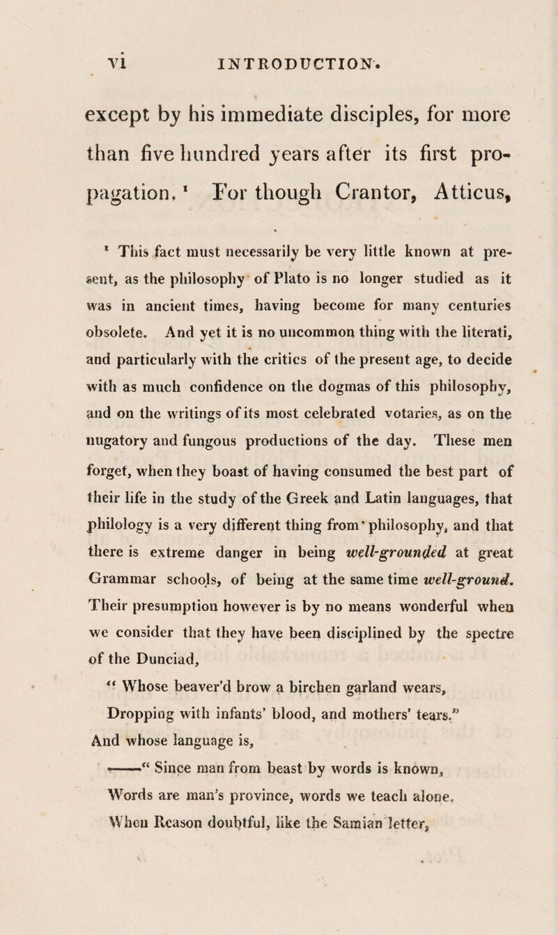 except by his immediate disciples, for more than five hundred years after its first pro¬ pagation. 1 For though Grantor, Atticus, ♦ 1 This fact must necessarily be very little known at pre¬ sent, as the philosophy of Plato is no longer studied as it was in ancient times, having become for many centuries obsolete. And yet it is no uncommon thing with the literati, and particularly with the critics of the present age, to decide with as much confidence on the dogmas of this philosophy, and on the writings of its most celebrated votaries, as on the nugatory and fungous productions of the day. These men forget, when they boast of having consumed the best part of their life in the study of the Greek and Latin languages, that philology is a very different thing from* philosophy, and that there is extreme danger in being well-grounded at great Grammar schools, of being at the same time well-ground. Their presumption however is by no means wonderful when we consider that they have been disciplined by the spectre of the Dunciad, “ Whose beaver’d brow a birchen garland wears. Dropping with infants’ blood, and mothers’ tears/’ And whose language is, •——“ Since man from beast by words is known. Words are man’s province, words we teach alone. When Reason doubtful, like the Samian letter.