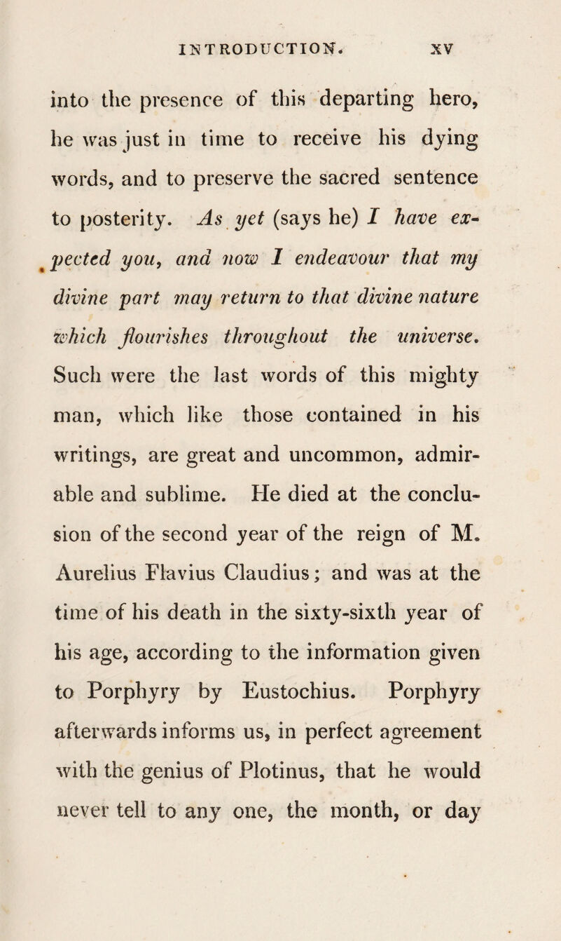 into the presence of this departing hero, he was just in time to receive his dying words, and to preserve the sacred sentence to posterity. As yet (says he) I have ex·* x pected you, and now 1 endeavour· that my divine part may return to that divine nature which flourishes throughout the universe. Such were the last words of this mighty man, which like those contained in his writings, are great and uncommon, admir¬ able and sublime. He died at the conclu¬ sion of the second year of the reign of M· Aurelius Flavius Claudius; and was at the time of his death in the sixty-sixth year of his age, according to the information given to Porphyry by Eustochius. Porphyry afterwards informs us, in perfect agreement with the genius of Plotinus, that he would never tell to any one, the month, or day