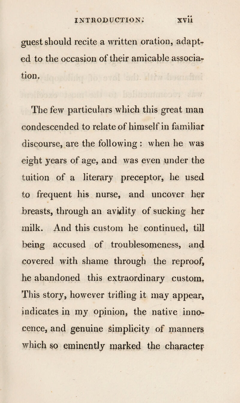 guest should recite a written oration, adapt¬ ed to the occasion of their amicable associa¬ tion. The few particulars which this great man condescended to relate of himself in familiar discourse, are the following : when he was eight years of age, and was even under the tuition of a literary preceptor, he used to frequent his nurse, and uncover her breasts, through an avidity of sucking her milk. And this custom he continued, till being accused of troublesomeness, and covered with shame through the reproof, he abandoned this extraordinary custom. This story, however trifling it may appear, indicates in my opinion, the native inno¬ cence, and genuine simplicity of manners which so eminently marked the character