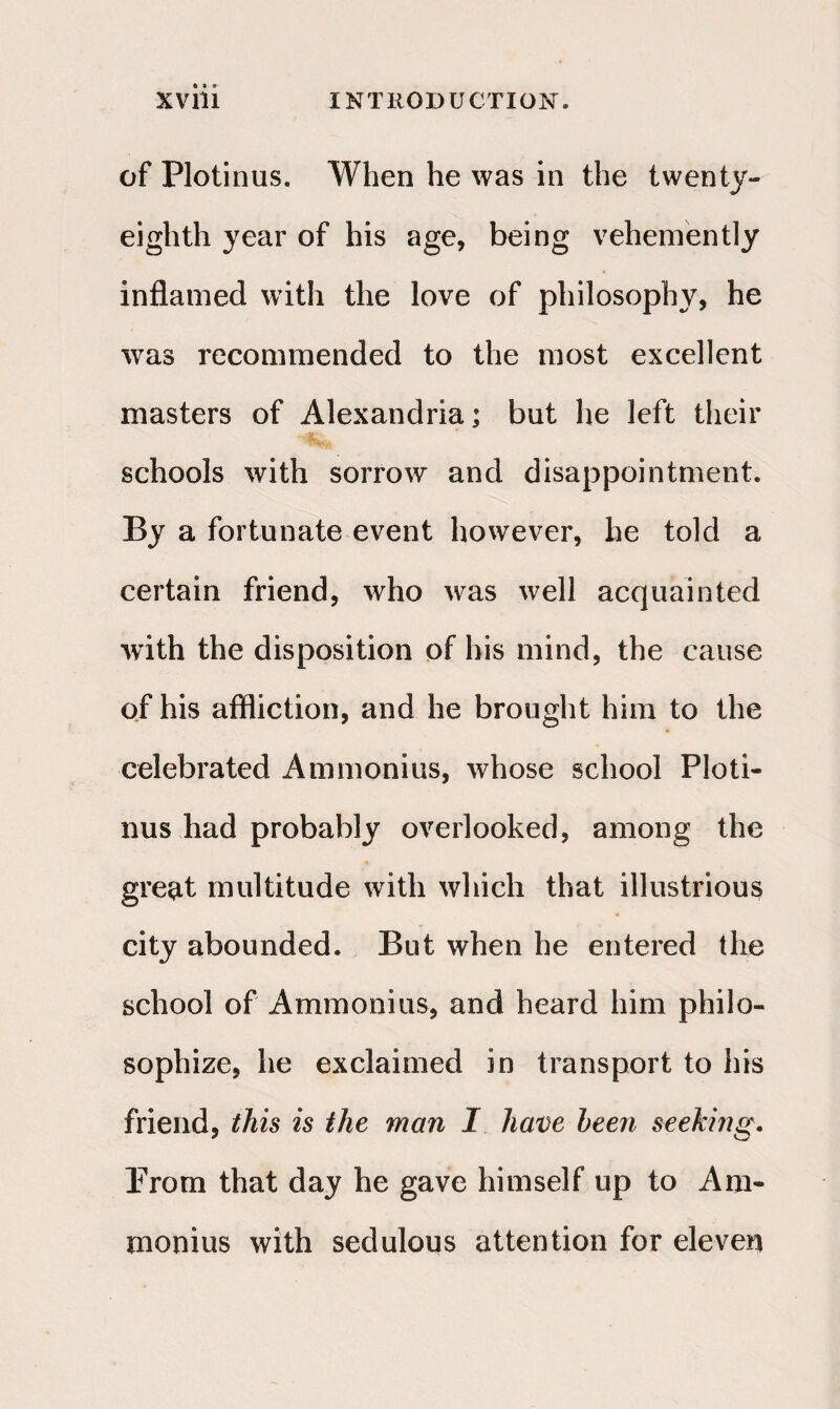 of Plotinus. When he was in the twenty- eighth year of his age, being vehemently inflamed with the love of philosophy, he wras recommended to the most excellent masters of Alexandria; but he left their schools with sorrow and disappointment. By a fortunate event however, he told a certain friend, who was well acquainted with the disposition of his mind, the cause of his affliction, and he brought him to the celebrated Ammonias, whose school Ploti¬ nus had probably overlooked, among the great multitude with which that illustrious city abounded. But when he entered the school of Ammonias, and heard him philo¬ sophize, he exclaimed in transport to his friend, this is the man I have been seeking. Prom that day he gave himself up to Am¬ monias with sedulous attention for eleven