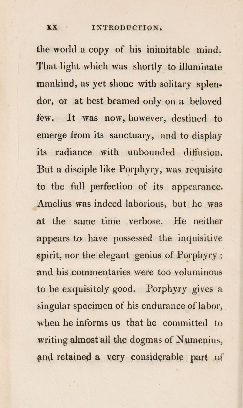 the world a copy of his inimitable mind. That light which was shortly to illuminate mankind, as yet shone with solitary splen¬ dor, or at best beamed only on a beloved few. It was now, however, destined to emerge from its sanctuary, and to display its radiance with unbounded diffusion. But a disciple like Porphyry, was requisite to the full perfection of its appearance. Amelius was indeed laborious, but he was at the same time verbose. He neither appears to have possessed the inquisitive spirit, nor the elegant genius of Porphyry ; and his commentaries were too voluminous f * to be exquisitely good. Porphyry gives a singular specimen of his endurance of labor, when he informs us that he committed to writing almost all the dogmas of Numenius, find retained a very considerable part of
