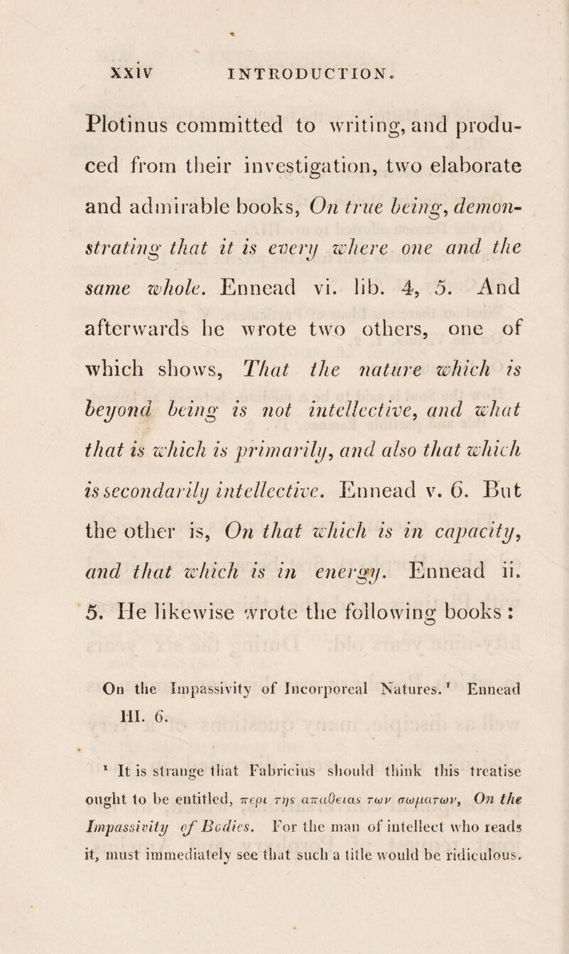 Plotinus committed to writing, and produ¬ ced from their investigation, two elaborate and admirable books, On true being, demon¬ strating that it is every where one and the same whole. Ennead vi. lib. 4, 5. And afterwards he wrote two others, one of which shows, That the nature which is beyond being is not intellective, and what that is which is primarily, and also that which is secondarily intellective. Ennead v. 6. But the other is, On that which is in capacity, and that which is in energy. Ennead ii. 5. He likewise wrote the following; books : O On the impassivity of Incorporeal Natures.1 Ennead III. 6. 1 It is strange that Fabricius should think this treatise ought to be entitled, ττepi της ατταΟείας των σωμάτων, On the Impassivity of Bodies. For the man of intellect who reads it, must immediately see that such a title would be ridiculous.