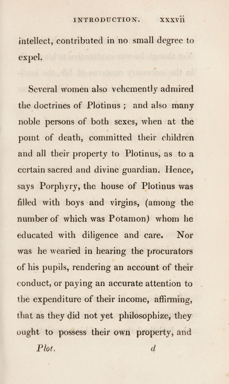 intellect, contributed in no small degree to expel. Several women also vehemently admired the doctrines of Plotinus ; and also many noble persons of both sexes, when at the r point of death, committed their children and all their property to Plotinus, as to a certain sacred and divine guardian. Hence, says Porphyry, the house of Plotinus was filled with boys and virgins, (among the number of which was Potamon) whom he educated with diligence and care. Nor was he wearied in hearing the procurators of his pupils, rendering an account of their conduct, or paying an accurate attention to the expenditure of their income, affirming, that as they did not yet philosophize, they ought to possess their own property, and Plot. d