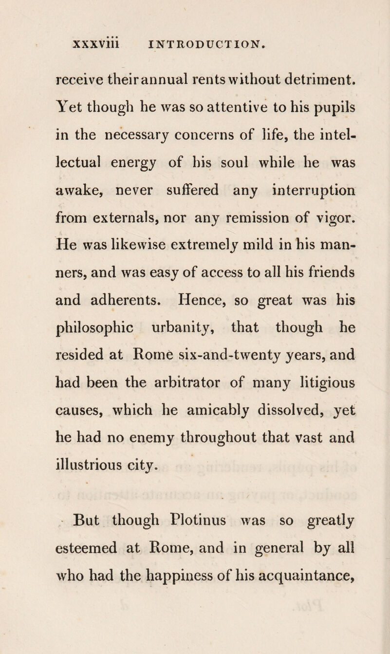 receive their annual rents without detriment. Yet though he was so attentive to his pupils in the necessary concerns of life, the intel¬ lectual energy of his soul while he was awake, never suffered any interruption from externals, nor any remission of vigor. He was likewise extremely mild in his man¬ ners, and was easy of access to all his friends and adherents. Hence, so great was his philosophic urbanity, that though he resided at Rome six-and-twenty years, and had been the arbitrator of many litigious causes, which he amicably dissolved, yet he had no enemy throughout that vast and illustrious city. But though Plotinus was so greatly esteemed at Rome, and in general by all who had the happiness of his acquaintance,