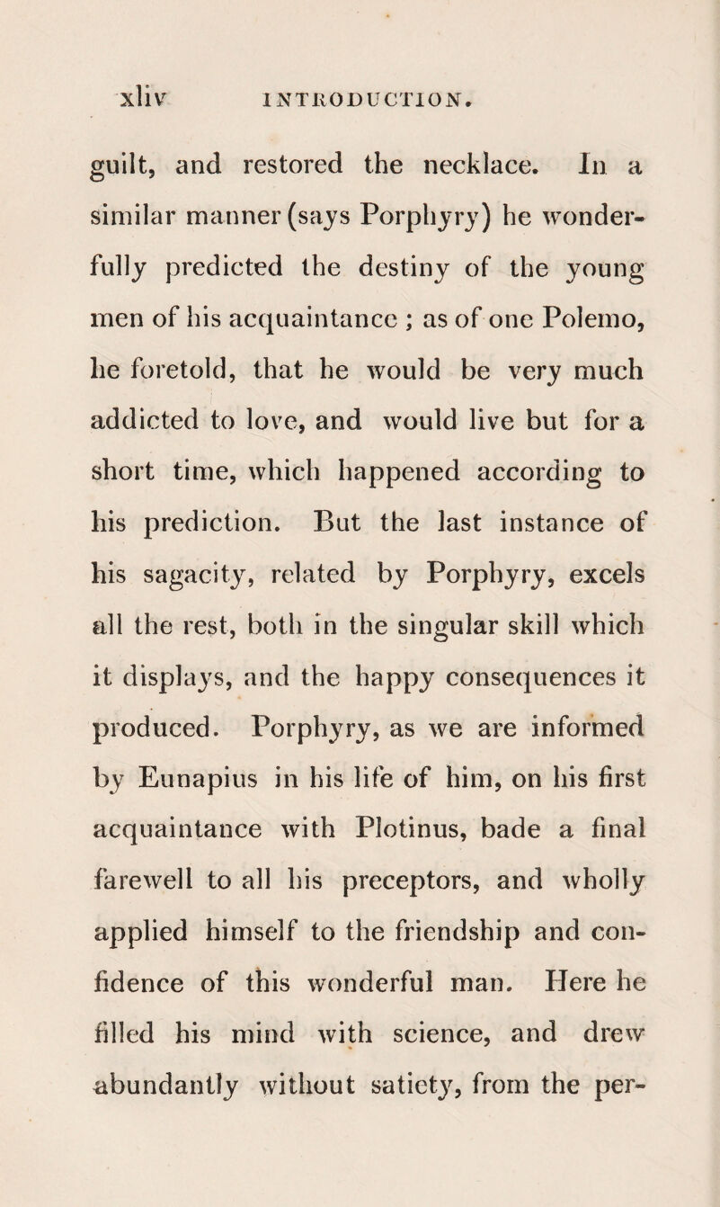 guilt, and restored the necklace. In a similar manner (says Porphyry) he wonder¬ fully predicted the destiny of the young men of his acquaintance ; as of one Polemo, he foretold, that he would be very much addicted to love, and would live but for a short time, which happened according to his prediction. But the last instance of his sagacity, related by Porphyry, excels all the rest, both in the singular skill which it displays, and the happy consequences it produced. Porphyry, as we are informed by Eunapius in his life of him, on his first acquaintance with Plotinus, bade a final farewell to all his preceptors, and wholly applied himself to the friendship and con¬ fidence of this wonderful man. Here he filled his mind with science, and drew abundantly without satiety, from the per-