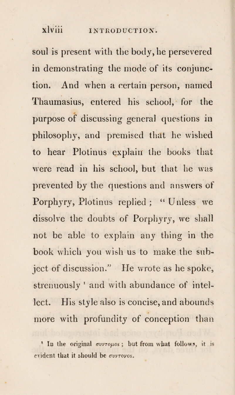 Ί · ι» · soul is present with the body, he persevered in demonstrating the inode of its conjunc¬ tion. And when a certain person, named Thaumasius, entered his school, for the purpose of discussing general questions in philosophy, and premised that he wished to hear Plotinus explain the books that were read in his school, but that he was prevented by the questions and answers of Porphyry, Plotinus replied ; 64 Unless we dissolve the doubts of Porphyry, we shall not be able to explain any thing in the book which you wish us to make the sub¬ ject of discussion,’5 He wrote as he spoke, strenuously 1 and with abundance of intel¬ lect. His style also is concise, and abounds more with profundity of conception than s Id the original σύντομος ; but from what follow5, it is evident that it should be σύντονος„