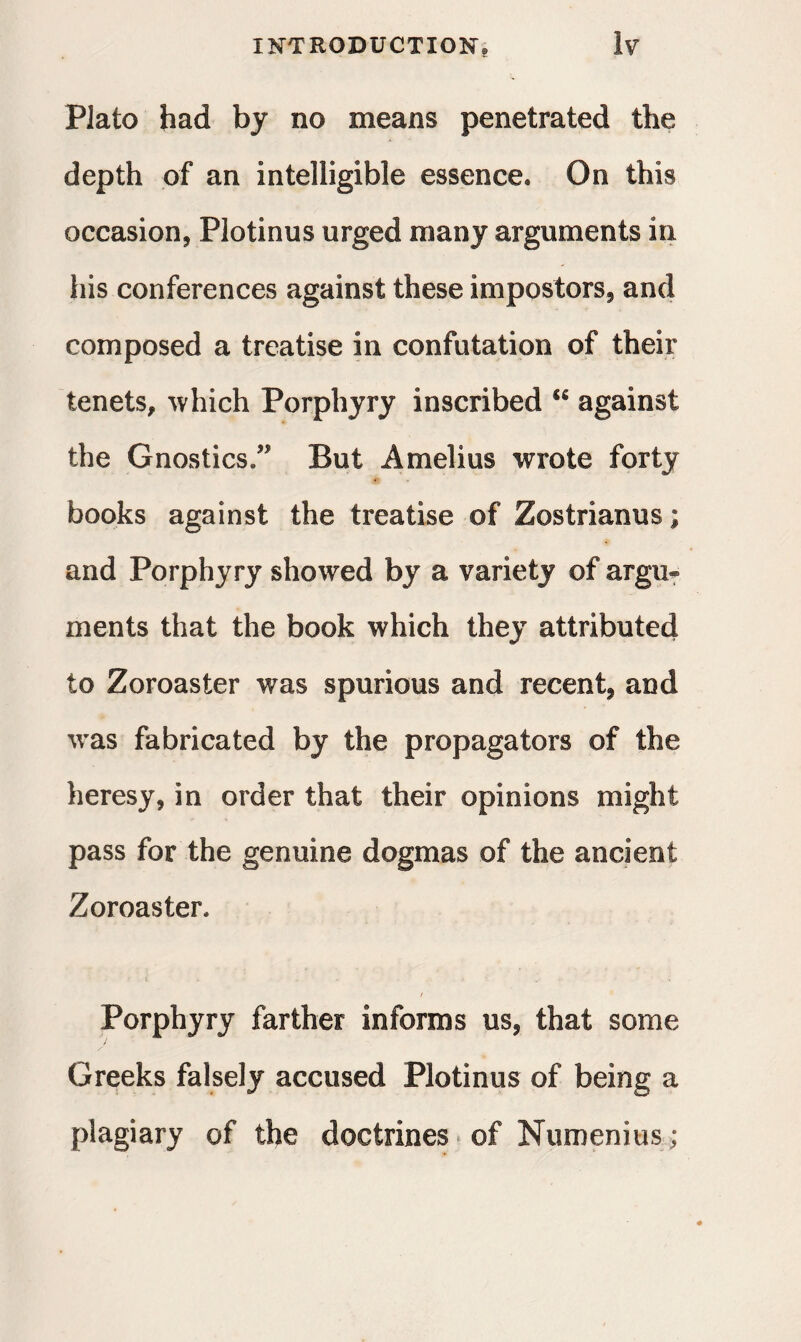 Plato had by no means penetrated the depth of an intelligible essence. On this occasion, Plotinus urged many arguments in his conferences against these impostors, and composed a treatise in confutation of their tenets, which Porphyry inscribed against the Gnostics/1 But A melius wrote forty books against the treatise of Zostrianus; and Porphyry showed by a variety of argu« ments that the book which they attributed to Zoroaster was spurious and recent, and was fabricated by the propagators of the heresy, in order that their opinions might pass for the genuine dogmas of the ancient Zoroaster. >' i , . l ' . Porphyry farther informs us, that some Greeks falsely accused Plotinus of being a plagiary of the doctrines of Numenius;