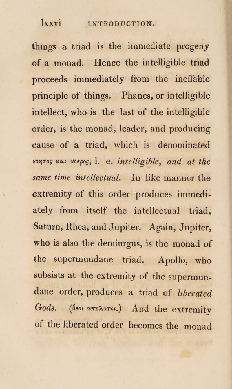 things a triad is the immediate progeny of a monad. Hence the intelligible triad proceeds immediately from the ineffable principle of things. Phanes, or intelligible intellect, who is the last of the intelligible order, is the monad, leader, and producing cause of a triad, which is denominated νοητός και vospog, i. e. intelligible, and at the same time intellectual. In like manner the extremity of this order produces immedi¬ ately from itself the intellectual triad, Saturn, Rhea, and Jupiter. Again, Jupiter, who is also the demiurgus, is the monad of the supermundane triad. Apollo, who subsists at the extremity of the supermun¬ dane order, produces a triad of liberated Gods. (Seoi απόλυτό*.) And the extremity of the liberated order becomes the monad