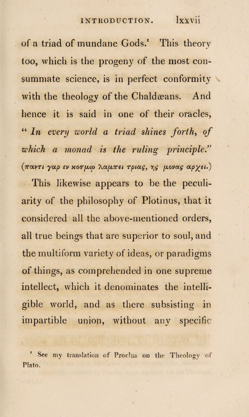 of a triad of mundane Gods.1 This theory too, which is the progeny of the most con¬ summate science, is in perfect conformity with the theology of the Chaldaeans. And hence it is said in one of their oracles, “ In every world a triad shines forth, of which a monad is the ruling principleΓ (παντι yap εν κοσμώ 7\αμπει τριας, rjg μονας άρχει.) This likewise appears to be the peculi¬ arity of the philosophy of Plotinus, that it considered all the above-mentioned orders, all true beings that are superior to soul, and the multiform variety of ideas, or paradigms of things, as comprehended in one supreme intellect, which it denominates the intelli¬ gible world, and as there subsisting in impartible union, without any specific See my translation of Prod us on the Theology of Plato.