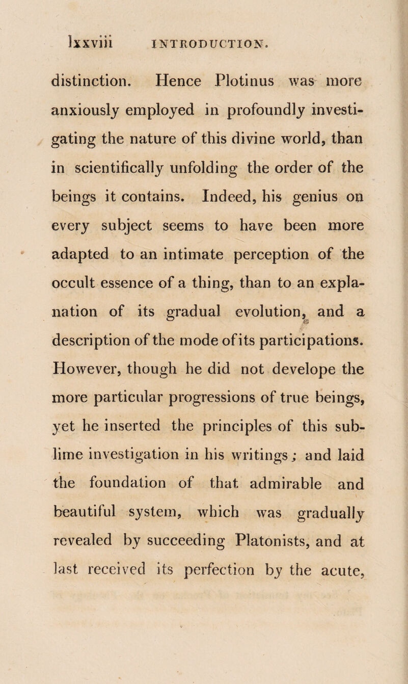 Έ β « ® IXXVlll INTRODUCTION, distinction. Hence Plotinus was more anxiously employed in profoundly investi¬ gating the nature of this divine world, than in scientifically unfolding the order of the beings it contains. Indeed, his genius on every subject seems to have been more adapted to an intimate perception of the occult essence of a thing, than to an expla¬ nation of its gradual evolution, and a descri ption of the mode ofits participations. However, though he did not develope the more particular progressions of true beings, yet he inserted the principles of this sub¬ lime investigation in his writings; and laid the foundation of that admirable and , \ beautiful system, which was gradually revealed by succeeding Platonists, and at last received its perfection by the acute,