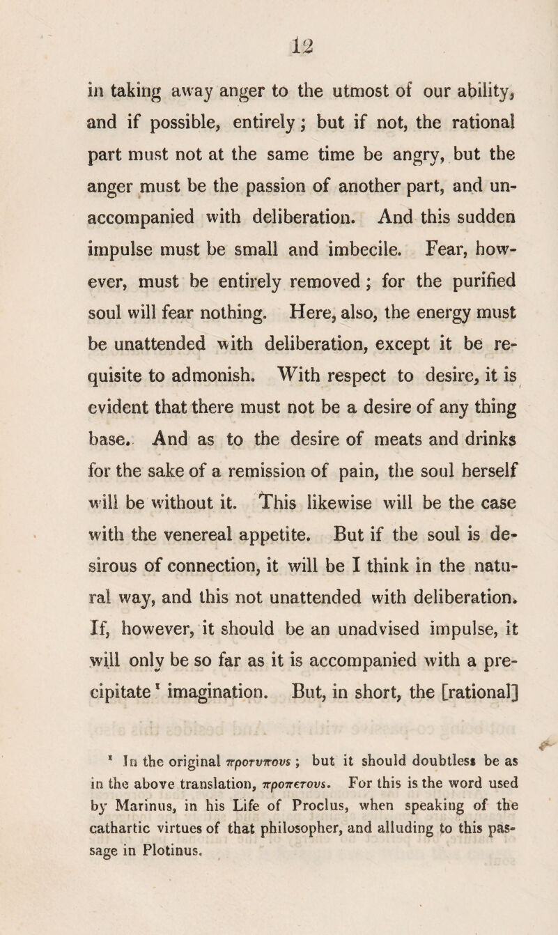 in taking away anger to the utmost of our ability , and if possible, entirely; but if not, the rational part must not at the same time be angry, but the anger must be the passion of another part, and un¬ accompanied with deliberation. And this sudden impulse must be small and imbecile. Fear, how¬ ever, must be entirely removed; for the purified soul will fear nothing. Here, also, the energy must be unattended with deliberation, except it be re¬ quisite to admonish. With respect to desire, it is evident that there must not be a desire of any thing base. And as to the desire of meats and drinks for the sake of a remission of pain, the soul herself will be without it. This likewise will be the case with the venereal appetite. But if the soul is de¬ sirous of connection, it will be I think in the natu¬ ral way, and this not unattended with deliberation* If, however, it should be an unadvised impulse, it will only be so far as it is accompanied with a pre¬ cipitate * imagination. But, in short, the [rational] * In the original προτύπους ; but it should doubtless be as in the above translation, προπετονς. For this is the word used by Marinus, in his Life of Proclus, when speaking of the cathartic virtues of that philosopher, and alluding to this pas¬ sage in Plotinus.