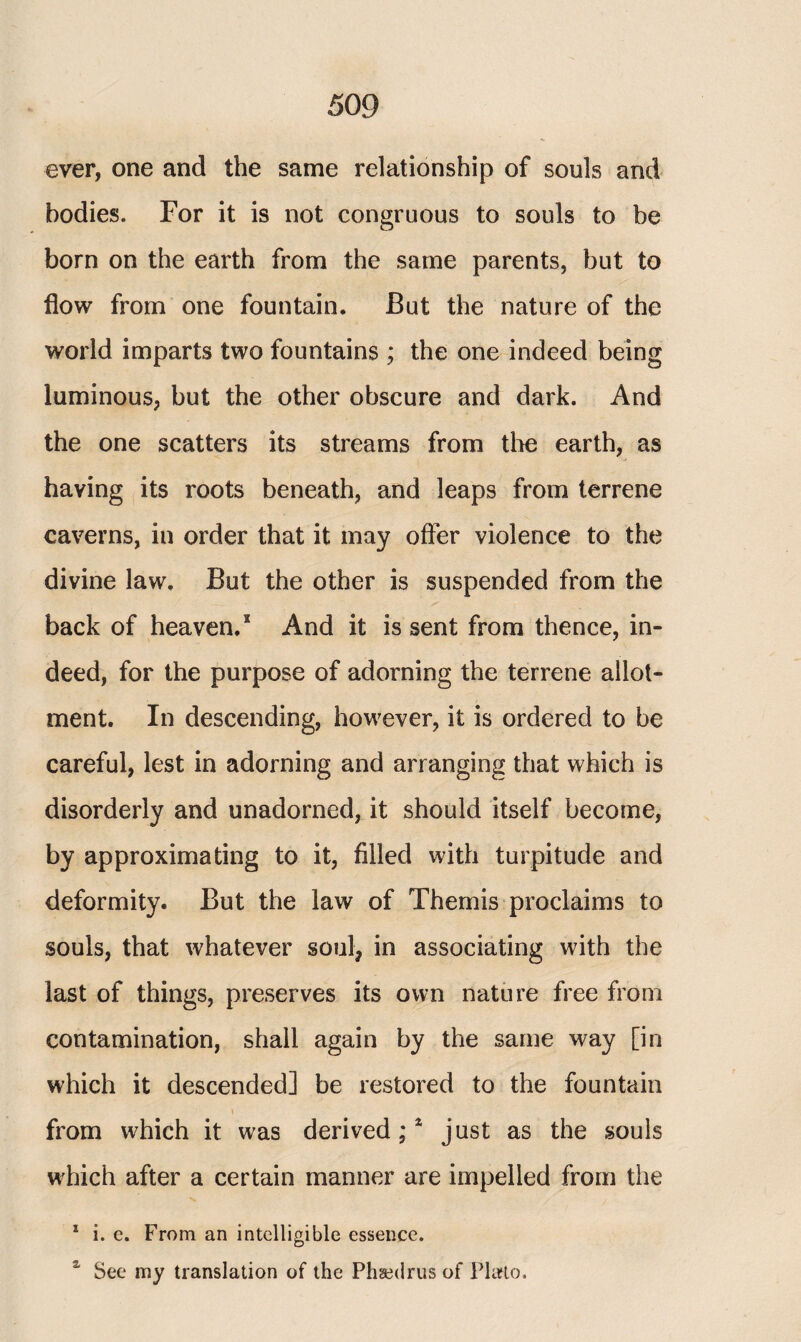 ever, one and the same relationship of souls and bodies. For it is not congruous to souls to be born on the earth from the same parents, but to flow from one fountain. But the nature of the world imparts two fountains ; the one indeed being luminous, but the other obscure and dark. And the one scatters its streams from the earth, as having its roots beneath, and leaps from terrene caverns, in order that it may offer violence to the divine law. But the other is suspended from the back of heaven.2 And it is sent from thence, in¬ deed, for the purpose of adorning the terrene allot¬ ment. In descending, however, it is ordered to be careful, lest in adorning and arranging that which is disorderly and unadorned, it should itself become, by approximating to it, filled with turpitude and deformity. But the law of Themis proclaims to souls, that whatever soul, in associating with the last of things, preserves its own nature free from contamination, shall again by the same way [in which it descended] be restored to the fountain I from which it was derived;4 just as the souls which after a certain manner are impelled from the 1 i. e. From an intelligible essence. % See my translation of the Phsedrus of Plato.