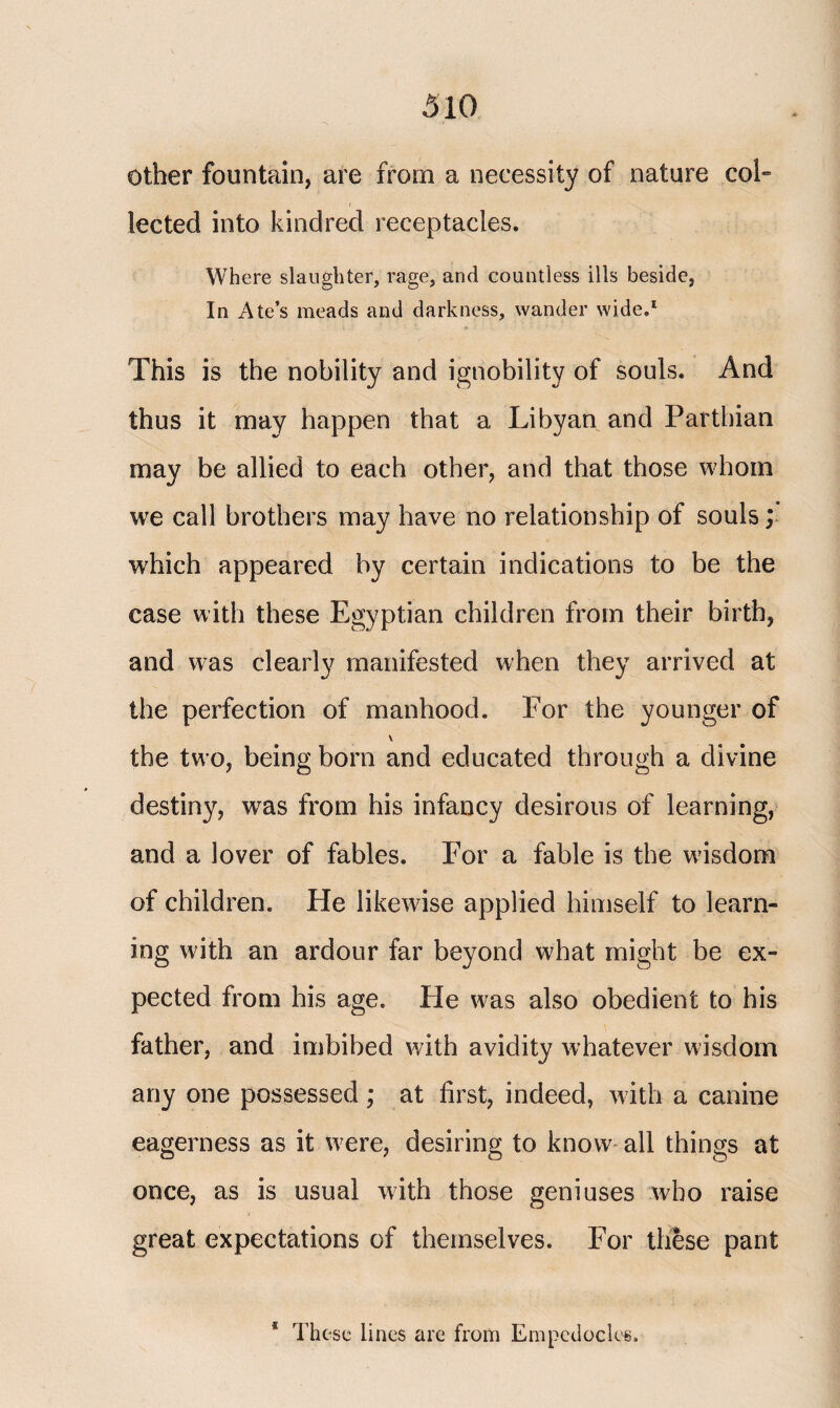 other fountain, are from a necessity of nature col» lected into kindred receptacles. Where slaughter, rage, and countless ills beside, In Ate’s meads and darkness, wander wide.1 This is the nobility and ignobility of souls. And thus it may happen that a Libyan and Parthian may be allied to each other, and that those whom we call brothers may have no relationship of souls; which appeared by certain indications to be the case with these Egyptian children from their birth, and was clearly manifested when they arrived at the perfection of manhood. For the younger of \ the tw o, being born and educated through a divine destiny, was from his infancy desirous of learning, and a lover of fables. For a fable is the wisdom of children. He likewise applied himself to learn¬ ing with an ardour far beyond what might be ex¬ pected from his age. He was also obedient to his father, and imbibed with avidity whatever wisdom any one possessed ; at first, indeed, with a canine eagerness as it w?ere, desiring to know all things at once, as is usual with those geniuses who raise great expectations of themselves. For these pant * These lines are from Empedocles.