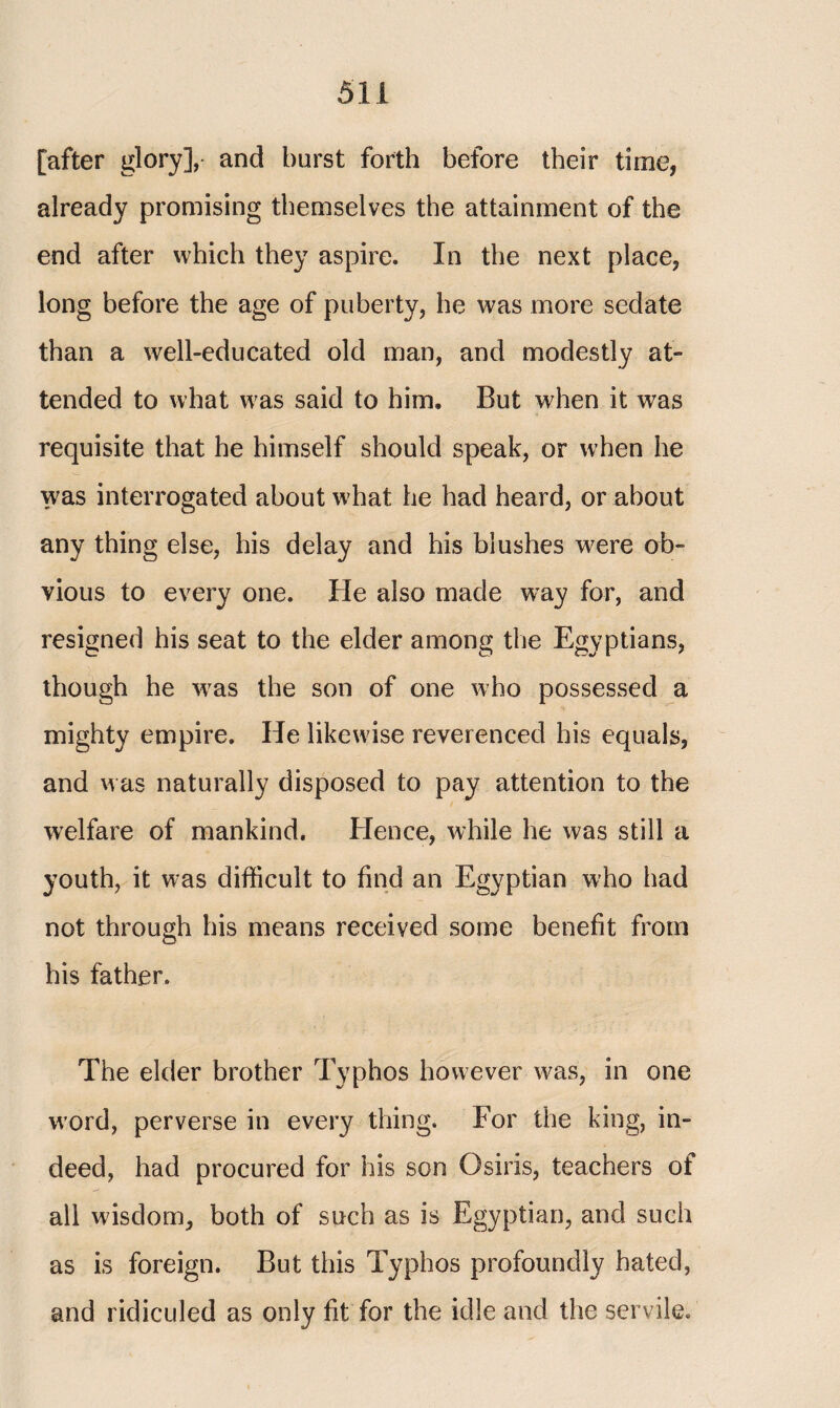 [after glory], and burst forth before their time, already promising themselves the attainment of the end after which they aspire. In the next place, long before the age of puberty, he was more sedate than a well-educated old man, and modestly at¬ tended to what was said to him. But when it was requisite that he himself should speak, or when he was interrogated about what he had heard, or about any thing else, his delay and his blushes were ob¬ vious to every one. He also made wray for, and resigned his seat to the elder among the Egyptians, though he vras the son of one who possessed a mighty empire. He likewise reverenced his equals, and was naturally disposed to pay attention to the welfare of mankind. Hence, while he was still a youth, it was difficult to find an Egyptian who had not through his means received some benefit from his father. The elder brother Typhos however was, in one word, perverse in every thing. For the king, in¬ deed, had procured for his son Osiris, teachers of all wisdom, both of such as is Egyptian, and such as is foreign. But this Typhos profoundly hated, and ridiculed as only fit for the idle and the servile.