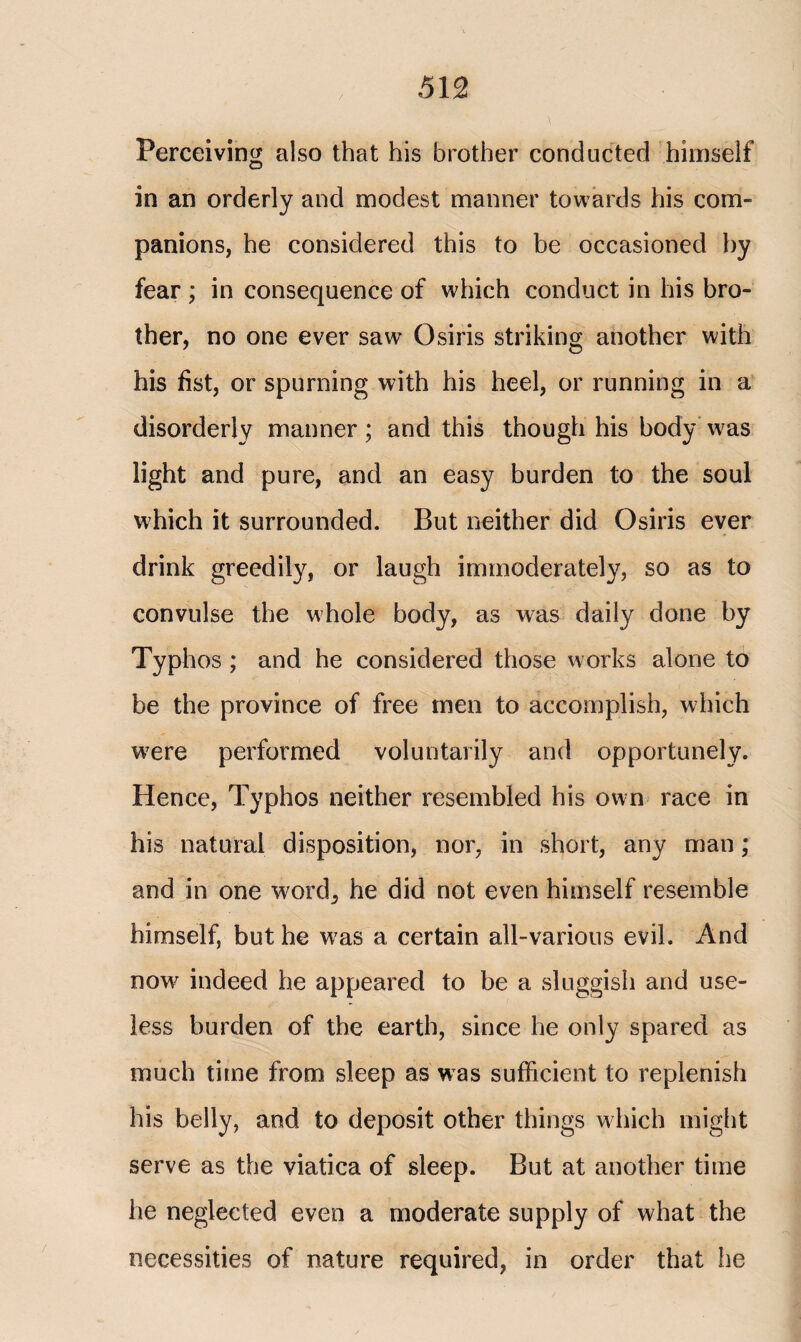 Perceiving also that his brother conducted himself o in an orderly and modest manner towards his com¬ panions, he considered this to be occasioned by fear ; in consequence of which conduct in his bro¬ ther, no one ever saw Osiris striking another with his fist, or spurning with his heel, or running in a disorderly manner; and this though his body was light and pure, and an easy burden to the soul which it surrounded. But neither did Osiris ever drink greedily, or laugh immoderately, so as to convulse the whole body, as was daily done by Typhos ; and he considered those works alone to be the province of free men to accomplish, which were performed voluntarily and opportunely. Hence, Typhos neither resembled his own race in his natural disposition, nor, in short, any man; and in one word, he did not even himself resemble himself, but he vras a certain all-various evil. And now indeed he appeared to be a sluggish and use¬ less burden of the earth, since he only spared as much time from sleep as was sufficient to replenish his belly, and to deposit other things which might serve as the viatica of sleep. But at another time he neglected even a moderate supply of what the necessities of nature required, in order that he