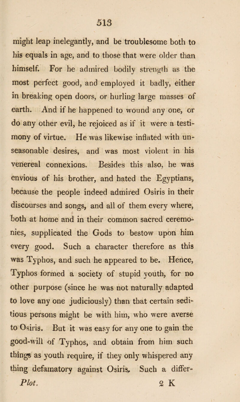 might leap inelegantly, and be troublesome both to his equals in age, and to those that were older than himself» For he admired bodilv strength as the most perfect good, and employed it badly, either in breaking open doors, or hurling large masses of earth. And if he happened to wound any one, or do any other evil, he rejoiced as if it were a testi¬ mony of virtue. He was likewise inflated with un¬ seasonable desires, and was most violent in his venereal connexions. Besides this also, he was envious of his brother, and hated the Egyptians, because the people indeed admired Osiris in their discourses and songs, and all of them every where, both at home and in their common sacred ceremo¬ nies, supplicated the Gods to bestow upon him every good. Such a character therefore as this was Typhos, and such he appeared to be. Hence, Typhos formed a society of stupid youth, for no other purpose (since he was not naturally adapted to love any one judiciously) than that certain sedi¬ tious persons might be with him, who were averse to Osiris. But it was easy for any one to gain the good-will of Typhos, and obtain from him such things as youth require, if they only whispered any thing defamatory against Osiris,. Such a differ- Plot, 2 K