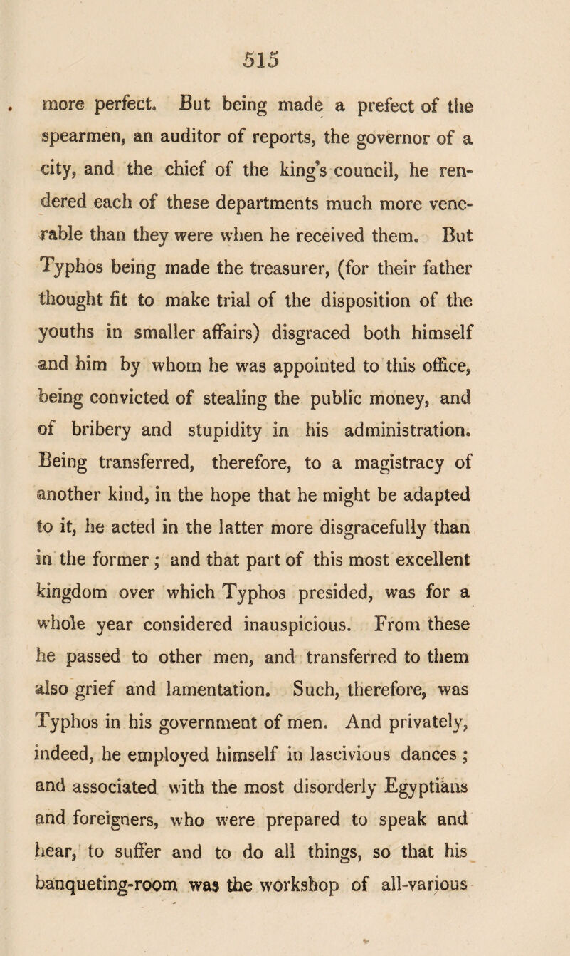 more perfect. But being made a prefect of the spearmen, an auditor of reports, the governor of a city, and the chief of the king’s council, he ren¬ dered each of these departments much more vene¬ rable than they were when he received them* But Typhos being made the treasurer, (for their father thought fit to make trial of the disposition of the youths in smaller affairs) disgraced both himself and him by whom he was appointed to this office, being convicted of stealing the public money, and of bribery and stupidity in his administration® Being transferred, therefore, to a magistracy of another kind, in the hope that he might be adapted to it, he acted in the latter more disgracefully than in the former ; and that part of this most excellent kingdom over which Typhos presided, was for a whole year considered inauspicious. From these he passed to other men, and transferred to them also grief and lamentation. Such, therefore, was Typhos in his government of men. And privately, indeed, he employed himself in lascivious dances ; and associated with the most disorderly Egyptians and foreigners, who were prepared to speak and hear, to suffer and to do all things, so that his banqueting-room was the workshop of all-various