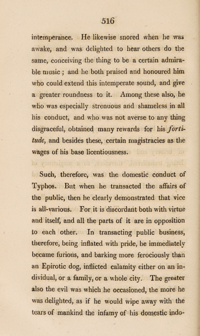 intemperance. He likewise snored when he was awake* and was delighted to hear others do the same* conceiving the thing to be a certain admira¬ ble music; and he both praised and honoured him who could extend this intemperate sound* and give a greater roundness to it. Among these also, he who was especially strenuous and shameless in all his conduct* and who was not averse to any thing disgraceful, obtained many rewards for his forti¬ tude, and besides these, certain magistracies as the wages of his base licentiousness. Such, therefore, was the domestic conduct of Typhos. But when he transacted the affairs of the public, then he clearly demonstrated that vice is all-various. For it is discordant both with virtue and itself, and all the parts of it are in opposition to each other. In transacting public business, therefore, being inflated with pride, he immediately became furious, and barking more ferociously than an Epirotic dog, inflicted calamity either on an in¬ dividual, or a family, or a whole city. The greater also the evil was which he occasioned, the more he was delighted, as if he would wipe away with the tears of mankind the infamy of his domestic indo-