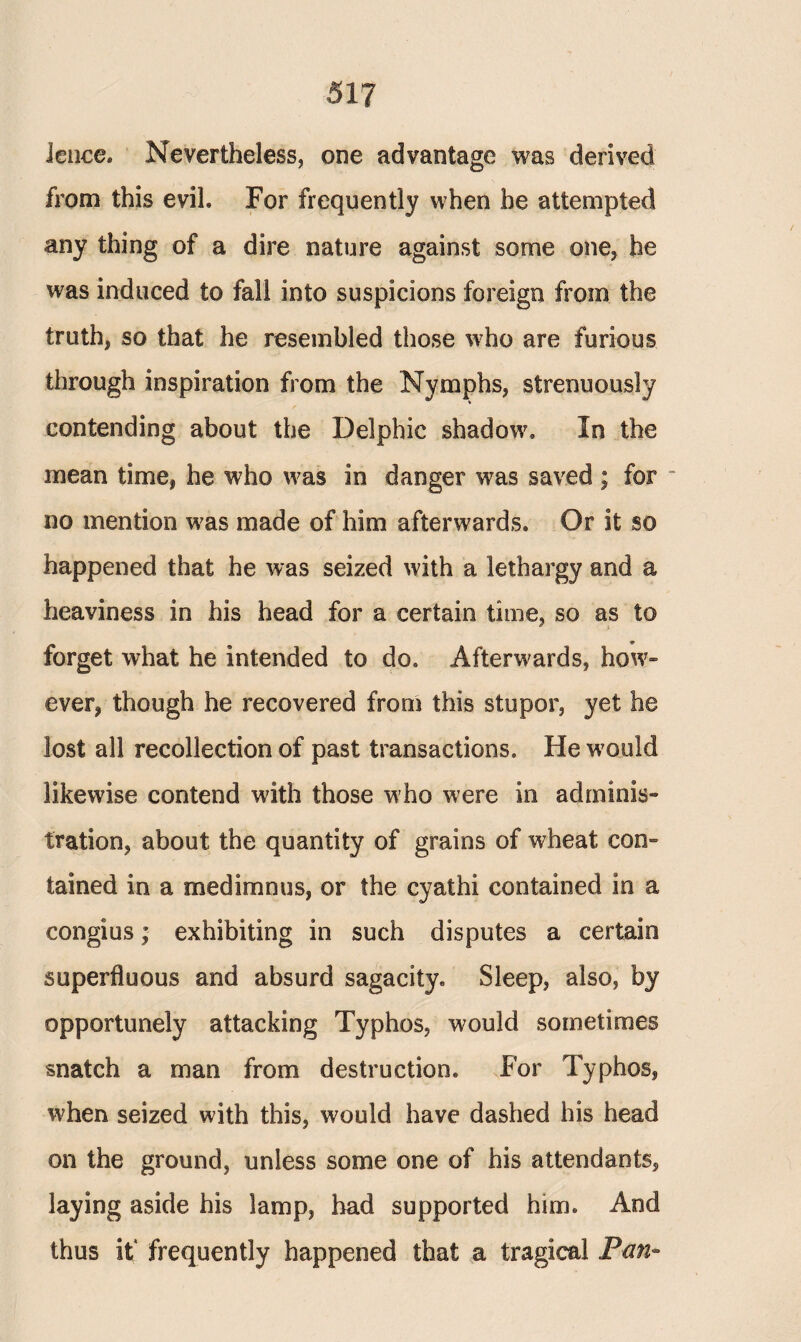 lence. Nevertheless, one advantage was derived from this evih For frequently when he attempted any thing of a dire nature against some one, he was induced to fall into suspicions foreign from the truth, so that he resembled those who are furious through inspiration from the Nymphs, strenuously contending about the Delphic shadow. In the mean time, he who was in danger was saved ; for “ no mention was made of him afterwards. Or it so happened that he was seized with a lethargy and a heaviness in his head for a certain time, so as to forget what he intended to do. Afterwards, how¬ ever, though he recovered from this stupor, yet he lost all recollection of past transactions. He would likewise contend with those who w7ere in adminis¬ tration, about the quantity of grains of wheat con¬ tained in a medimnus, or the cyathi contained in a congius; exhibiting in such disputes a certain superfluous and absurd sagacity. Sleep, also, by opportunely attacking Typhos, would sometimes snatch a man from destruction. For Typhos, when seized with this, would have dashed his head on the ground, unless some one of his attendants, laying aside his lamp, had supported him. And thus it* frequently happened that a tragical Pan*