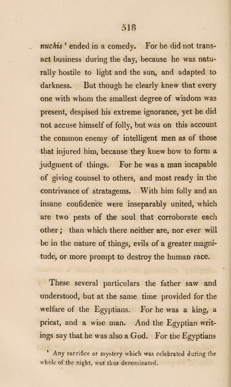 nuchis s ended in a comedy. For he did not trails» act business during the day* because he was natu¬ rally hostile to light and the sun, and adapted to darkness. But though he clearly knew that every one with whom the smallest degree of wisdom was present, despised his extreme ignorance, yet he did not accuse himself of folly, but was on this account the common enemy of intelligent men as of those that injured him, because they knew how to form a judgment of things. For he was a man incapable of giving counsel to others, and most ready in the contrivance of stratagems. With him folly and an insane confidence were inseparably united, which are two pests of the soul that corroborate each other; than which there neither are, nor ever will be in the nature of things, evils of a greater magni¬ tude, or more prompt to destroy the human race. These several particulars the father saw and understood, but at the same time provided for the welfare of the Egyptians. For he wras a king, a priest, and a wise man. And the Egyptian writ¬ ings say that he was also a God. For the Egyptians s Any sacrifice or mystery which was celebrated during the whole of the night, wai thus denominated.