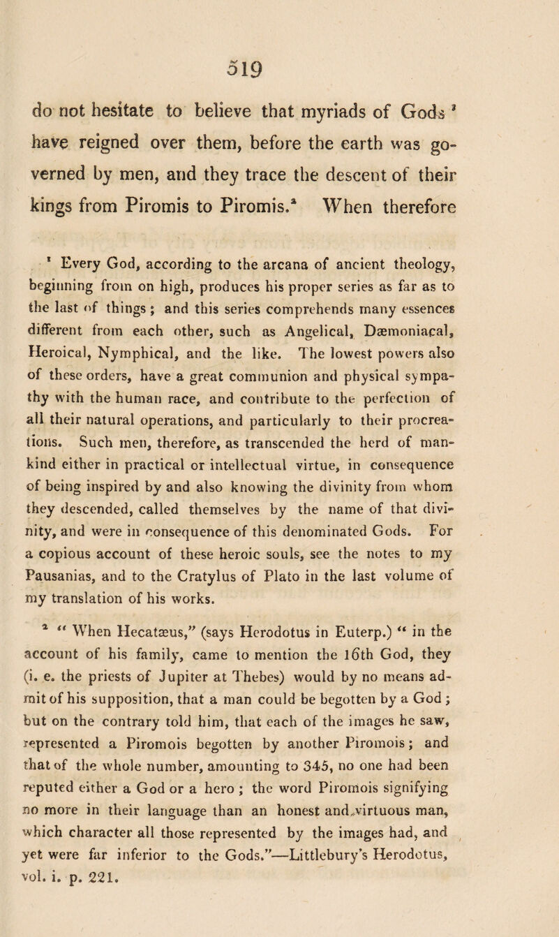 do not hesitate to believe that myriads of Gods 3 have reigned over them, before the earth was go¬ verned by men, and they trace the descent of their kings from Piromis to Piromis.* When therefore 1 Every God, according to the arcana of ancient theology, beginning from on high, produces his proper series as far as to the last of things; and this series comprehends many essences different from each other, such as Angelical, Daemoniacal, Heroical, Nymphical, and the like. The lowest powers also of these orders, have a great communion and physical sympa¬ thy with the human race, and contribute to the perfection of all their natural operations, and particularly to their procrea¬ tions. Such men, therefore, as transcended the herd of man¬ kind either in practical or intellectual virtue, in consequence of being inspired by and also knowing the divinity from whom they descended, called themselves by the name of that divi¬ nity, and were in consequence of this denominated Gods. For a copious account of these heroic souls, see the notes to my Pausanias, and to the Cratylus of Plato in the last volume of my translation of his works. % i( When Hecatasus,” (says Herodotus in Euterp.) “ in the account of his family, came to mention the l6th God, they (i. e. the priests of Jupiter at Thebes) would by no means ad¬ mit of his supposition, that a man could be begotten by a God ; but on the contrary told him, that each of the images he saw, represented a Piromois begotten by another Piromois; and that of the whole number, amounting to 345, no one had been reputed either a God or a hero ; the word Piromois signifying no more in their language than an honest and,virtuous man, which character all those represented by the images had, and yet were far inferior to the Gods.”—Littlebury’s Herodotus, vol. i. p. 221,