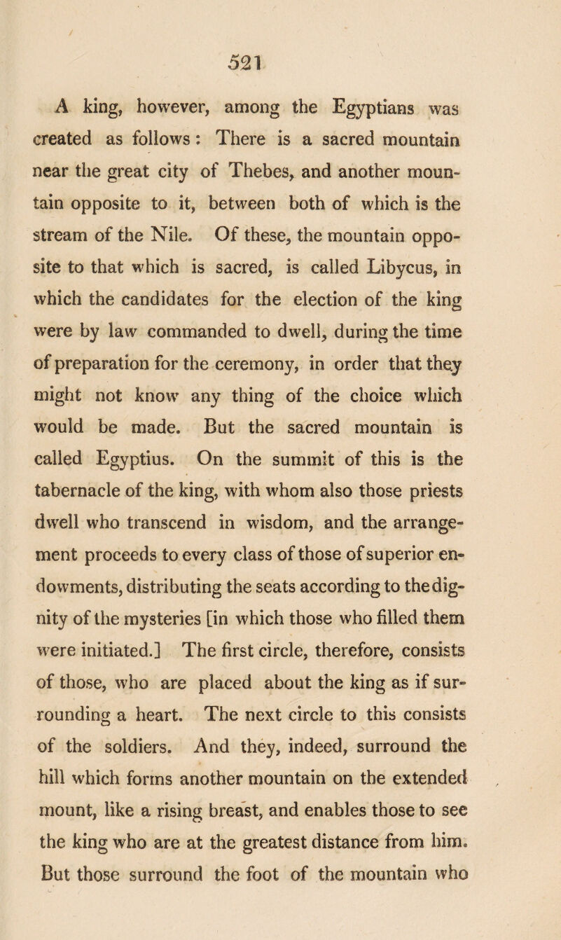 A king, however, among the Egyptians was created as follows: There is a sacred mountain near the great city of Thebes, and another mono» tain opposite to it, between both of which is the stream of the Nile. Of these, the mountain oppo¬ site to that which is sacred, is called Libycus, in which the candidates for the election of the king were by law commanded to dwell, during the time of preparation for the ceremony, in order that they might not know any thing of the choice which would be made. But the sacred mountain is called Egyptius. On the summit of this is the tabernacle of the king, with whom also those priests dwell who transcend in wisdom, and the arrange¬ ment proceeds to every class of those of superior en¬ dowments, distributing the seats according to the dig¬ nity of the mysteries [in which those who filled them were initiated.] The first circle, therefore, consists of those, who are placed about the king as if sur¬ rounding a heart. The next circle to this consists of the soldiers. And they, indeed, surround the hill which forms another mountain on the extended mount, like a rising breast, and enables those to see the king who are at the greatest distance from him. But those surround the foot of the mountain who