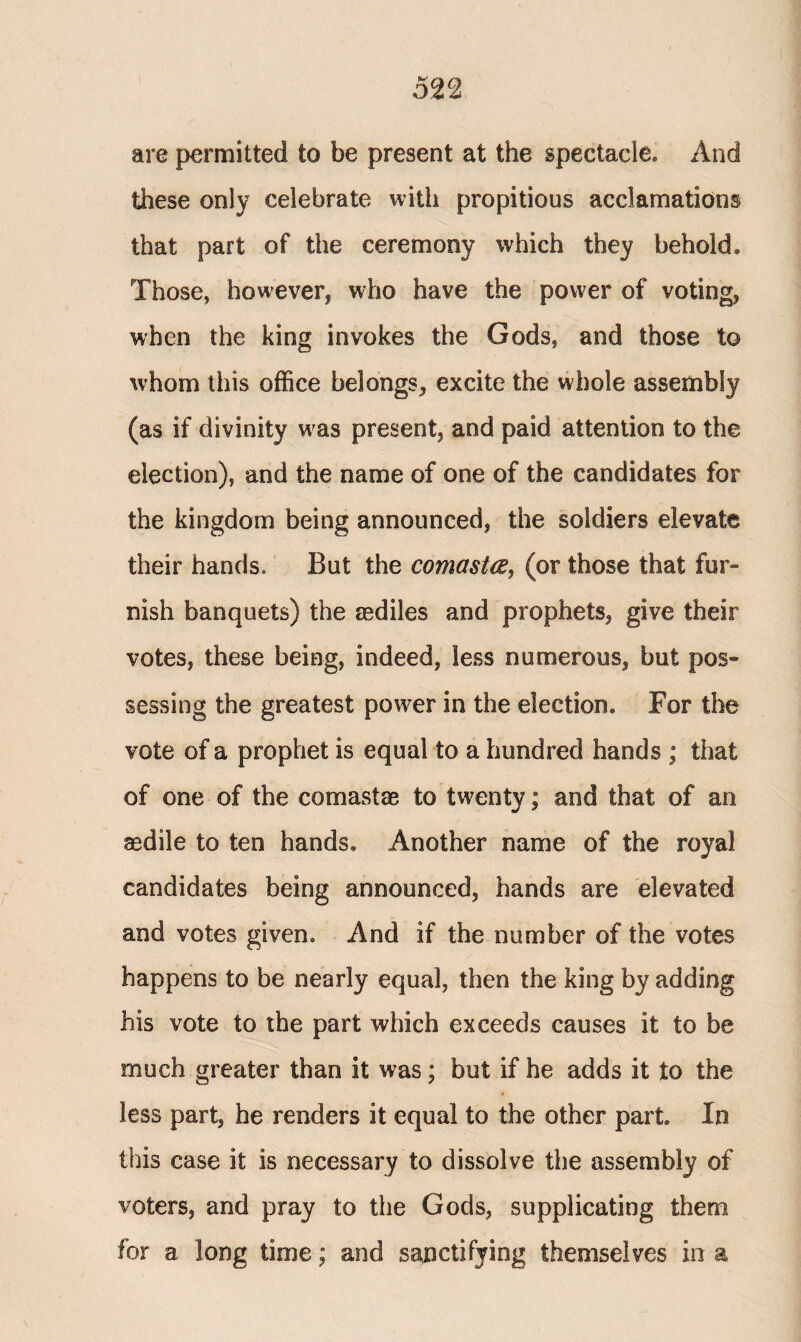 5n are permitted to be present at the spectacle» And these only celebrate with propitious acclamations that part of the ceremony which they behold. Those, however* who have the power of voting* when the king invokes the Gods, and those to whom this office belongs* excite the whole assembly (as if divinity w as present* and paid attention to the election), and the name of one of the candidates for the kingdom being announced, the soldiers elevate their hands. But the comasta, (or those that fur¬ nish banquets) the asdiles and prophets, give their votes, these being, indeed, less numerous, but pos¬ sessing the greatest power in the election. For the vote of a prophet is equal to a hundred hands ; that of one of the com as tee to twenty; and that of an aedile to ten hands. Another name of the royal candidates being announced, hands are elevated and votes given. And if the number of the votes happens to be nearly equal, then the king by adding his vote to the part which exceeds causes it to be much greater than it was; but if he adds it to the less part, he renders it equal to the other part. In this case it is necessary to dissolve the assembly of voters, and pray to the Gods, supplicating them for a long time; and sanctifying themselves in a