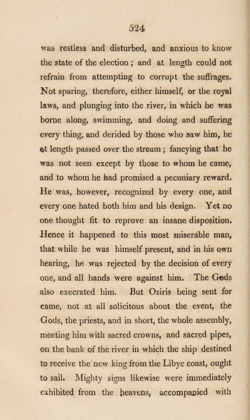 was restless and disturbed, and anxious to know the state of the election ; and at length could not refrain from attempting to corrupt the suffrages. Not sparing, therefore, either himself, or the royal laws, and plunging into the river, in which he was borne along, swimming, and doing and suffering every thing, and derided by those who saw him, he et length passed over the stream ; fancying that he was not seen except by those to whom he came, and to whom he had promised a pecuniary reward. He was, however, recognized by every one, and every one hated both him and his design. Yet no one thought fit to reprove an insane disposition. Hence it happened to this most miserable man, that while he was himself present, and in his own hearing, he was rejected by the decision of every one, and all hands were against him. The Gods also execrated him. But Osiris being sent for came, not at all solicitous about the event, the Gods, the priests, and in short, the whole assembly, meeting him with sacred crowns, and sacred pipes, on the bank of the river in which the ship destined to receive the new king from the Libyc coast, ought to sail. Mighty signs likewise were immediately exhibited from the heavens, accompanied with