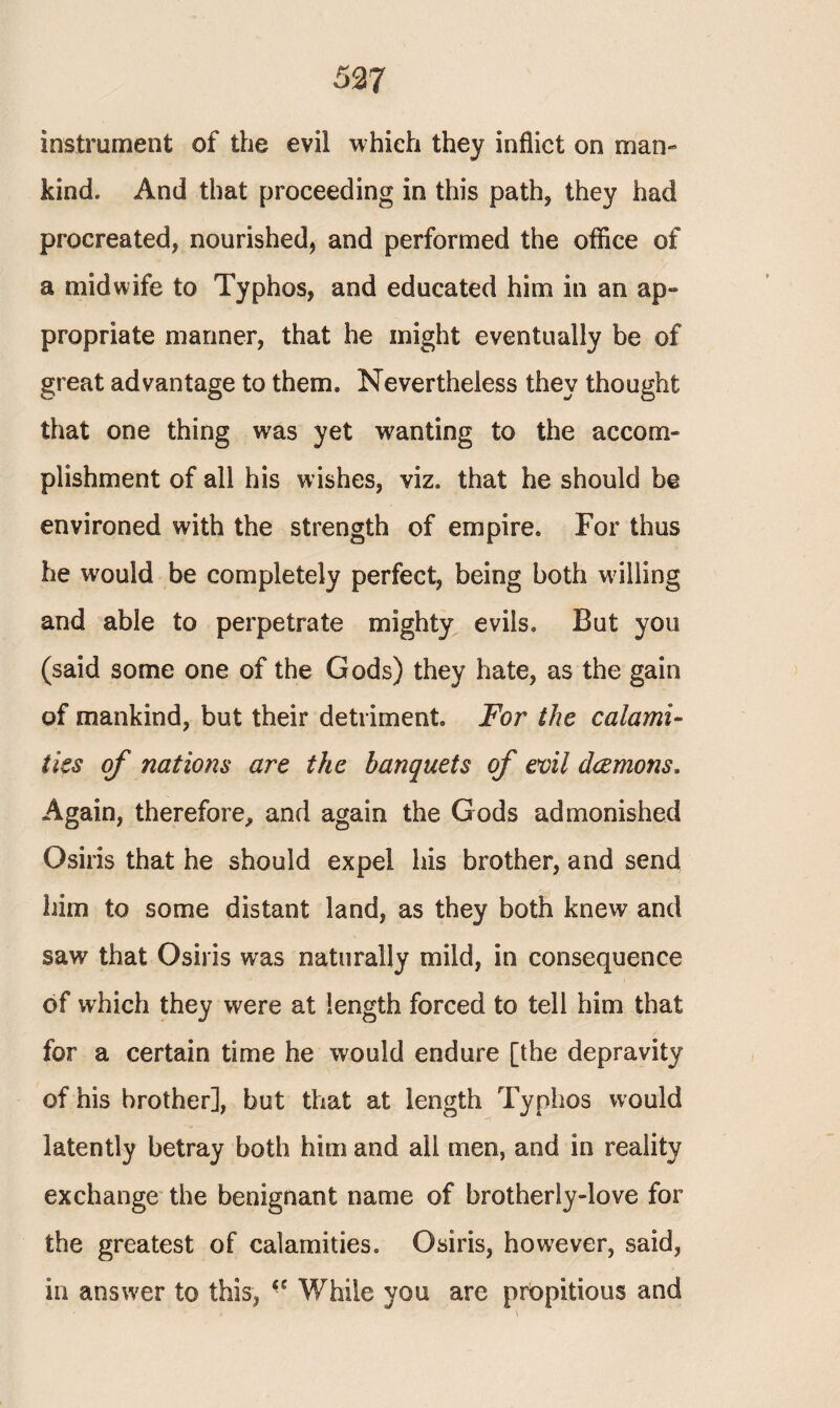 instrument of the evil which they inflict on man¬ kind. And that proceeding in this path, they had procreated, nourished, and performed the office of a midwife to Typhos, and educated him in an ap¬ propriate manner, that he might eventually be of great advantage to them. Nevertheless they thought that one thing was yet wanting to the accom¬ plishment of all his wishes, viz. that he should be environed with the strength of empire. For thus he would be completely perfect, being both willing and able to perpetrate mighty evils. But you (said some one of the Gods) they hate, as the gain of mankind, but their detriment. For the calami¬ ties of nations are the banquets of evil daemons. Again, therefore,, and again the Gods admonished Osiris that he should expel his brother, and send him to some distant land, as they both knew and saw that Osiris was naturally mild, in consequence of which they were at length forced to tell him that for a certain time he would endure [the depravity of his brother], but that at length Typhos would latently betray both him and all men, and in reality exchange the benignant name of brotherly-love for the greatest of calamities. Osiris, however, said, in answer to this, While you are propitious and