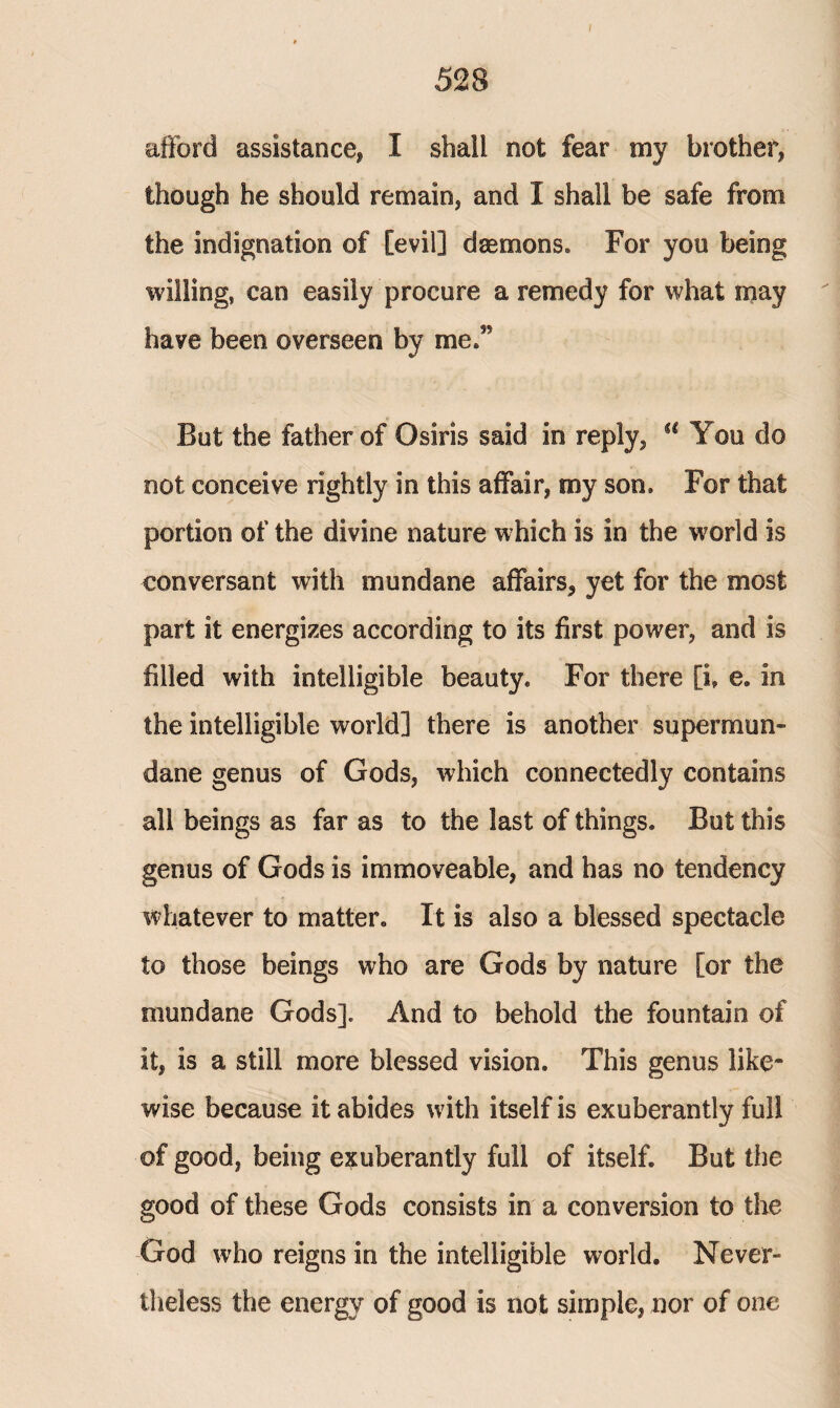 528 afford assistance* I shall not fear my brother* though he should remain* and I shall be safe from the indignation of [evil] daemons. For you being willing, can easily procure a remedy for what may have been overseen by me/* But the father of Osiris said in reply* a You do not conceive rightly in this affair, my son. For that portion of the divine nature which is in the world is conversant with mundane affairs, yet for the most part it energizes according to its first power, and is filled with intelligible beauty. For there [i, e. in the intelligible world] there is another supermun¬ dane genus of Gods, which connectedly contains all beings as far as to the last of things. But this genus of Gods is immoveable, and has no tendency whatever to matter. It is also a blessed spectacle to those beings who are Gods by nature [or the mundane Gods]. And to behold the fountain of it, is a still more blessed vision. This genus like¬ wise because it abides with itself is exuberantly full of good, being exuberantly full of itself. But the good of these Gods consists in a conversion to the God who reigns in the intelligible world. Never¬ theless the energy of good is not simple, nor of one