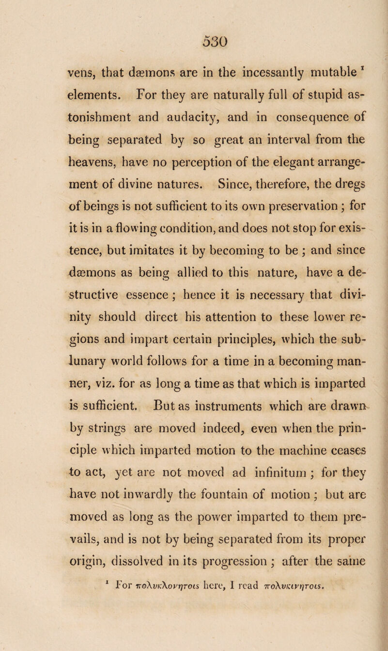 vens, that dasmons are in the incessantly mutable 1 elements. For they are naturally full of stupid as¬ tonishment and audacity, and in consequence of being separated by so great an interval from the heavens, have no perception of the elegant arrange» ment of divine natures. Since, therefore, the dregs of beings is not sufficient to its own preservation ; for it is in a flowing condition, and does not stop for exis¬ tence, but imitates it by becoming to be ; and since dasmons as being allied to this nature, have a de¬ structive essence ; hence it is necessary that divi¬ nity should direct his attention to these lower re¬ gions and impart certain principles, which the sub¬ lunary world follows for a time in a becoming man¬ ner, viz. for as long a time as that which is imparted is sufficient. But as instruments which are drawn by strings are moved indeed, even when the prin¬ ciple which imparted motion to the machine ceases to act, yet are not moved ad infinitum ; for they have not inwardly the fountain of motion ; but are moved as long as the power imparted to them pre¬ vails, and is not by being separated from its proper origin, dissolved in its progression ; after the same 1 For πολνκ\ονητοι$ here, I read πολυκινητοίς.