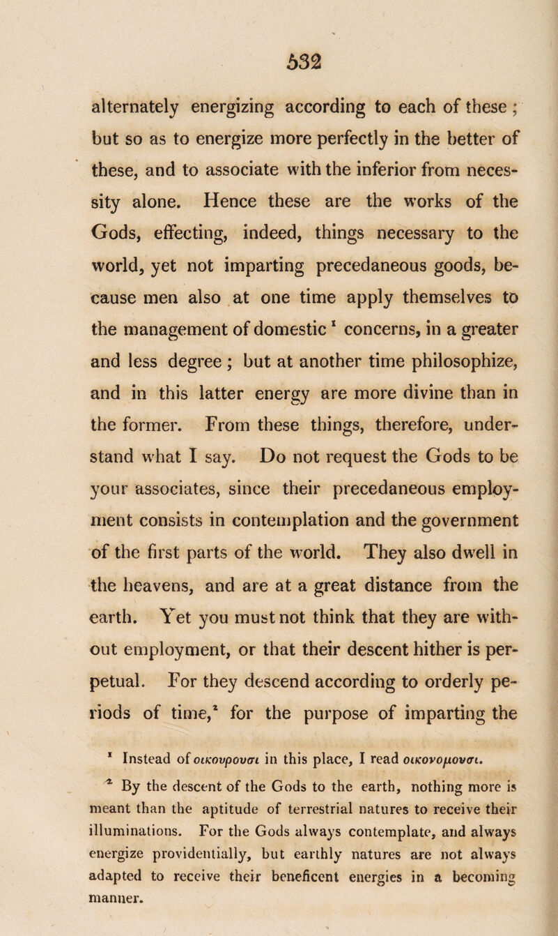 alternately energizing according to each of these ; but so as to energize more perfectly in the better of these, and to associate with the inferior from neces¬ sity alone. Hence these are the works of the Gods, effecting, indeed, things necessary to the world* yet not imparting precedaneous goods, be¬ cause men also at one time apply themselves to the management of domestic1 concerns, in a greater and less degree ; but at another time philosophize, and in this latter energy are more divine than in the former. From these things, therefore, under¬ stand what I say. Do not request the Gods to be your associates, since their precedaneous employ¬ ment consists in contemplation and the government of the first parts of the world. They also dwell in the heavens, and are at a great distance from the earth. Yet you must not think that they are with¬ out employment, or that their descent hither is per¬ petual. For they descend according to orderly pe¬ riods of time,* for the purpose of imparting the 1 Instead of οικονρουσι in this place, I read οικονομονσι. * By the descent of the Gods to the earth, nothing more is meant than the aptitude of terrestrial natures to receive their illuminations. For the Gods always contemplate, and always energize providentially, but earthly natures are not always adapted to receive their beneficent energies in a becoming manner.