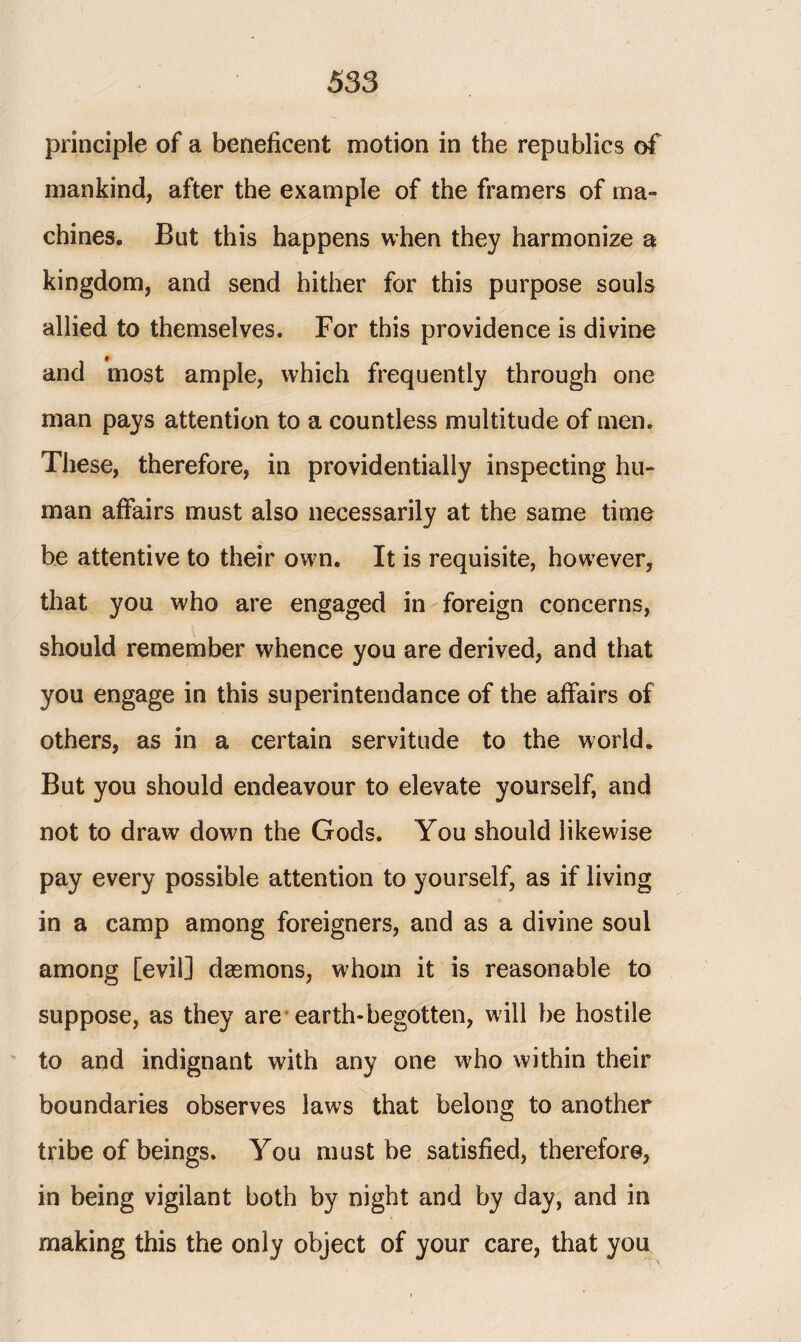 principle of a beneficent motion in the republics of mankind, after the example of the framers of ma¬ chines* But this happens when they harmonize a kingdom, and send hither for this purpose souls allied to themselves. For this providence is divine and most ample, which frequently through one man pays attention to a countless multitude of men. These, therefore, in providentially inspecting hu¬ man affairs must also necessarily at the same time be attentive to their own. It is requisite, however, that you who are engaged in foreign concerns, should remember whence you are derived, and that you engage in this superintendance of the affairs of others, as in a certain servitude to the world. But you should endeavour to elevate yourself, and not to draw down the Gods. You should likewise pay every possible attention to yourself, as if living in a camp among foreigners, and as a divine soul among [evil] dasmons, whom it is reasonable to suppose, as they are earth-begotten, will be hostile to and indignant with any one who within their boundaries observes laws that belong to another tribe of beings. You must be satisfied, therefore, in being vigilant both by night and by day, and in making this the only object of your care, that you