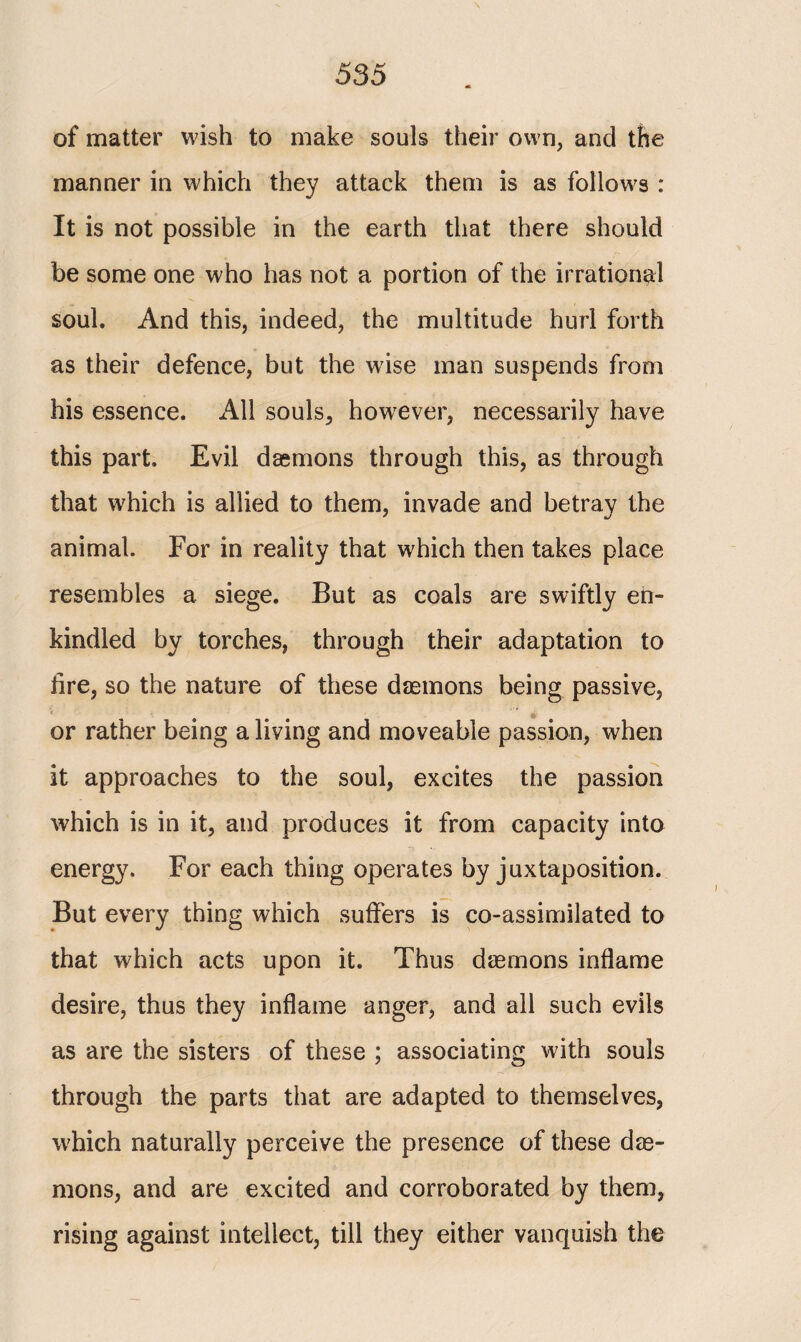 \ of matter wish to make souls their own, and the manner in which they attack them is as follows : It is not possible in the earth that there should be some one who has not a portion of the irrational soul. And this, indeed, the multitude hurl forth as their defence, but the w7ise man suspends from his essence. All souls, however, necessarily have this part. Evil daemons through this, as through that which is allied to them, invade and betray the animal. For in reality that which then takes place resembles a siege. But as coals are swiftly en¬ kindled by torches, through their adaptation to iire, so the nature of these daemons being passive, or rather being a living and moveable passion, when it approaches to the soul, excites the passion which is in it, and produces it from capacity into energy. For each thing operates by juxtaposition. But every thing which suffers is co-assimilated to that which acts upon it. Thus daemons inflame desire, thus they inflame anger, and all such evils as are the sisters of these ; associating with souls through the parts that are adapted to themselves, which naturally perceive the presence of these dae¬ mons, and are excited and corroborated by them, rising against intellect, till they either vanquish the