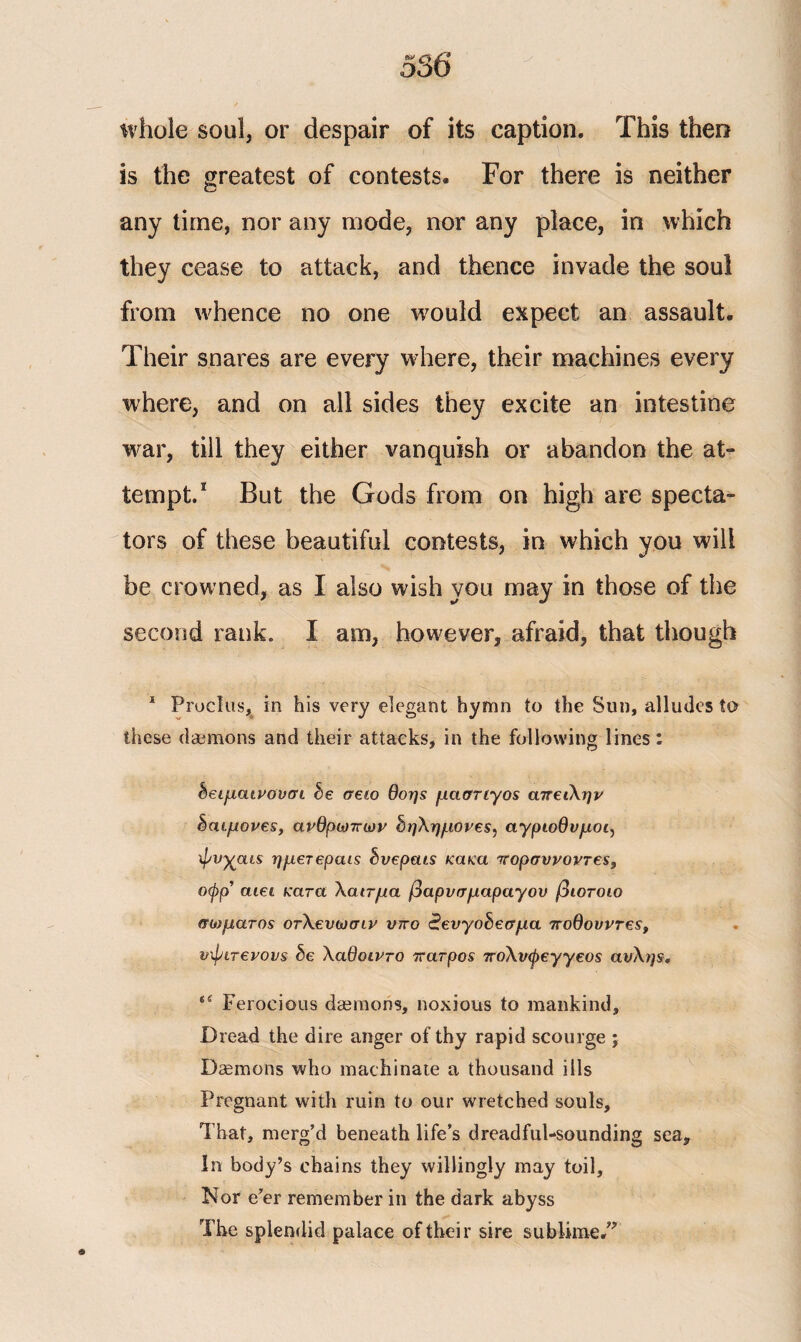 whole soul, or despair of its caption* This then is the greatest of contests* For there is neither any time, nor any mode, nor any place, in which they cease to attack, and thence invade the soul from whence no one would expect an assault. Their snares are every where, their machines every where, and on all sides they excite an intestine •war, till they either vanquish or abandon the at¬ tempt/ But the Gods from on high are specta¬ tors of these beautiful contests, in which you will be crowned, as I also wish you may in those of the second rank. I am, however, afraid, that though 1 Proclus, in his very elegant hymn to the Sun, alludes to these daemons and their attacks, in the following lines: δειμαινουσι be σειο θοης μάστιγος απειλήν δαίμονες, ανθρώπων δηλημονες^ αγριοθνμομ ψνχαις ημετεραις δνεραις κακα πορσυνοντες, οφρ’ atet κατα λαιτμα βαρνσμαραγου βιοτοιο σώματος οτλευωσιν υπο έενγοδεσμα ποθουντες, υφιτενονς be λαθοιντο πατρος πολνψεγγεος αυλής, *( Ferocious daemons, noxious to mankind. Dread the dire anger of thy rapid scourge ; Daemons who machinate a thousand ills Pregnant with ruin to our wretched souls. That, merg’d beneath life’s dreadful-sounding sea. In body’s chains they willingly may toil. Nor e’er remember in the dark abyss The splendid palace of their sire sublime/'