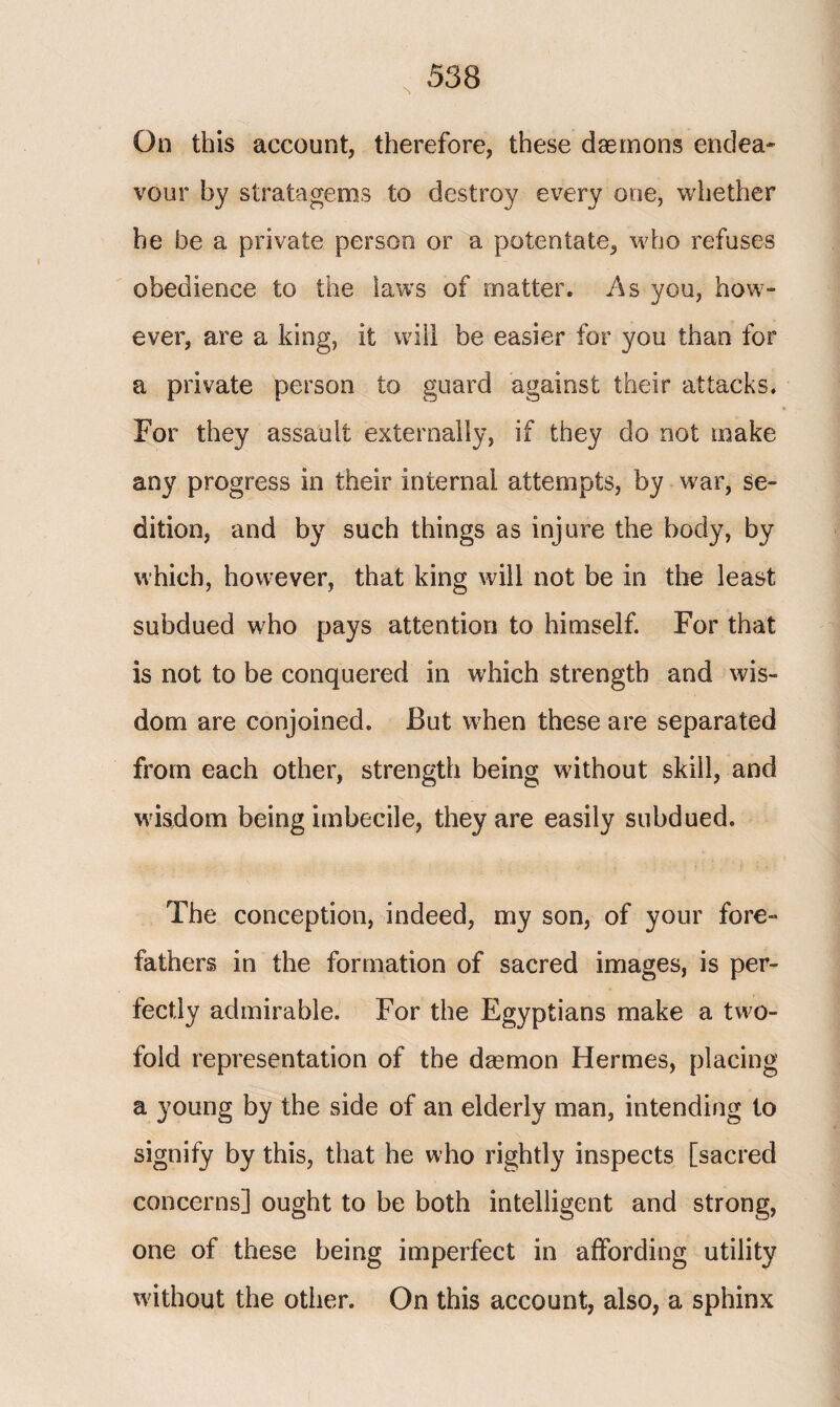 On this account, therefore, these daemons endea¬ vour by stratagems to destroy every one, whether he be a private person or a potentate, who refuses obedience to the laws of matter. As you, how¬ ever, are a king, it will be easier for you than for a private person to guard against their attacks. For they assault externally, if they do not make any progress in their internal attempts, by war, se¬ dition, and by such things as injure the body, by which, however, that king will not be in the least subdued who pays attention to himself. For that is not to be conquered in which strength and wis¬ dom are conjoined. But when these are separated from each other, strength being without skill, and wisdom being imbecile, they are easily subdued. The conception, indeed, my son, of your fore¬ fathers in the formation of sacred images, is per¬ fectly admirable. For the Egyptians make a two¬ fold representation of the daemon Hermes, placing a young by the side of an elderly man, intending to signify by this, that he who rightly inspects [sacred concerns] ought to be both intelligent and strong, one of these being imperfect in affording utility without the other. On this account, also, a sphinx