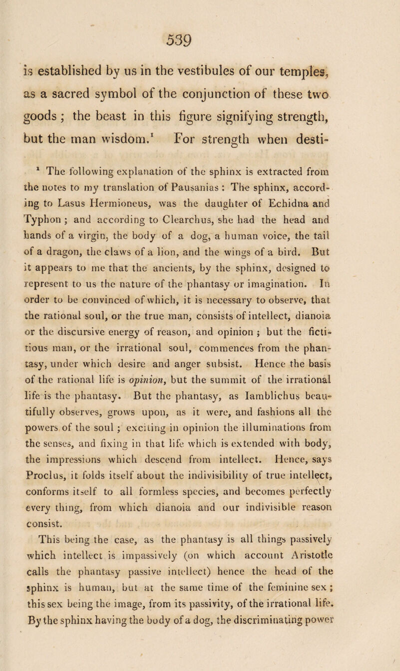 is established by us in the vestibules of our temples, as a sacred symbol of the conjunction of these two goods ; the beast in this figure signifying strength, but the man wisdom.1 For strength when desti- 1 The following explanation of the sphinx is extracted from the notes to my translation of Fausanias : Tire sphinx, accord¬ ing to Lasus Hermioneus, was the daughter of Echidna and Typhon ; and according to Clearchus, she had the head and hands of a virgin, the body of a dog, a human voice, the tail of a dragon, the claws of a lion, and the wings of a bird. But it appears to me that the ancients, by the sphinx, designed t© represent to us the nature of the phantasy or imagination. In order to be convinced of which, it is necessary to observe, that the rational soul, or the true man, consists of intellect, dianoia or the discursive energy of reason, and opinion ; but the ficti¬ tious man, or the irrational soul, commences from the phan¬ tasy, under which desire and anger subsist. Hence the basis of the rational life is opinion, but the summit of the irrational life is the phantasy. But the phantasy, as Iamblichus beau» tifully observes, grows upon, as it were, and fashions all the powers of the soul; exciting in opinion the illuminations from the senses, and fixing in that life which is extended with body, the impressions which descend from intellect. Hence, says Proclus, it folds itself about the indivisibility of true intellect, conforms itself to all formless species, and becomes perfectly every thing, from which dianoia and our indivisible reason consist. This being the case, as the phantasy is all things passively which intellect is impassively (on which account Aristotle calls the phantasy passive intellect) hence the head of the sphinx is human, but at the same time of the feminine sex ; this sex being the image, from its passivity, of the irrational life. By the sphinx having the body of a dog, the discriminating power