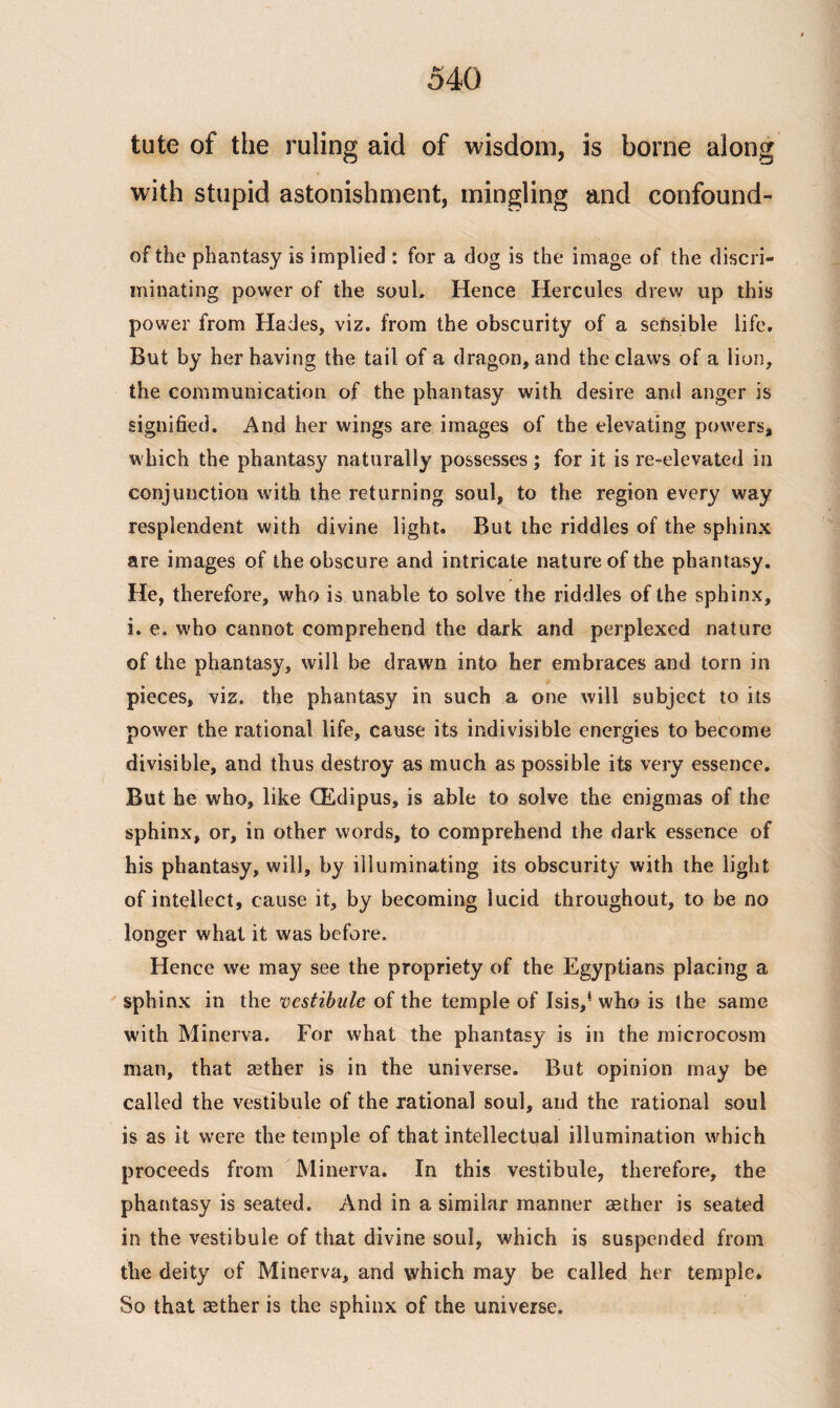 tute of the ruling aid of wisdom, is borne along with stupid astonishment, mingling and confound- of the phantasy is implied : for a dog is the image of the discri¬ minating power of the soul. Hence Hercules drew up this power from Hades, viz. from the obscurity of a sensible life. But by her having the tail of a dragon, and the claws of a lion, the communication of the phantasy with desire and anger is signified. And her wings are images of the elevating powers, which the phantasy naturally possesses; for it is re-elevated in conjunction with the returning soul, to the region every way resplendent with divine light. But the riddles of the sphinx are images of the obscure and intricate nature of the phantasy. He, therefore, who is unable to solve the riddles of the sphinx, i. e. who cannot comprehend the dark and perplexed nature of the phantasy, will be drawn into her embraces and torn in pieces, viz. the phantasy in such a one will subject to its power the rational life, cause its indivisible energies to become divisible, and thus destroy as much as possible its very essence. But be who, like (Edipus, is able to solve the enigmas of the sphinx, or, in other words, to comprehend the dark essence of his phantasy, will, by illuminating its obscurity with the light of intellect, cause it, by becoming lucid throughout, to be no longer what it was before. Hence we may see the propriety of the Egyptians placing a sphinx in the vestibule of the temple of Isis,4 who is the same with Minerva. For what the phantasy is in the microcosm man, that asther is in the universe. But opinion may be called the vestibule of the rational soul, and the rational soul is as it were the temple of that intellectual illumination which proceeds from Minerva. In this vestibule, therefore, the phantasy is seated. And in a similar manner sether is seated in the vestibule of that divine soul, which is suspended from the deity of Minerva, and which may be called her temple* So that sether is the sphinx of the universe.