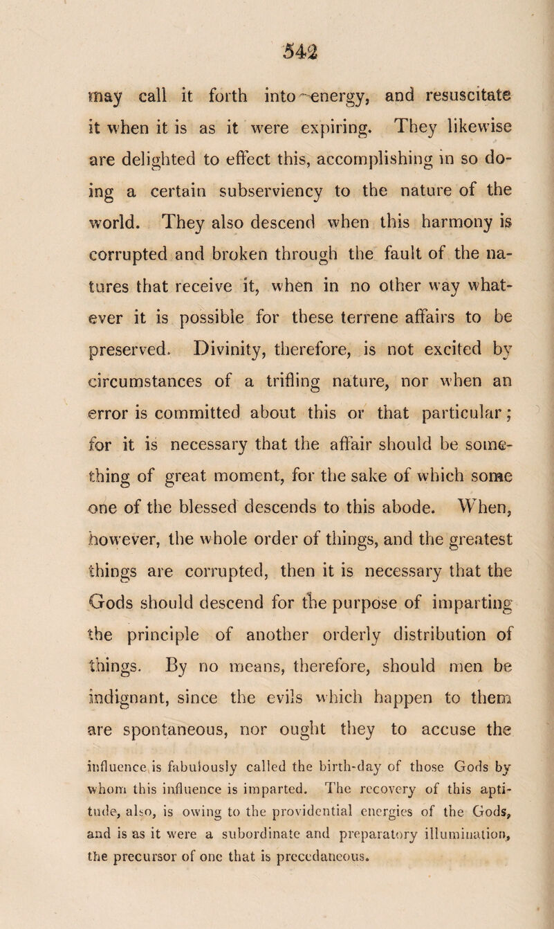 may call it forth into-energy, and resuscitate it when it is as it were expiring. They likewise are delighted to effect this, accomplishing in so do- ing a certain subserviency to the nature of the world. They also descend when this harmony is corrupted and broken through the fault of the na¬ tures that receive it, when in no other way what¬ ever it is possible for these terrene affairs to be preserved. Divinity, therefore, is not excited by circumstances of a trifling nature, nor when an error is committed about this or that particular; for it is necessary that the affair should be some¬ thing of great moment, for the sake of which some one of the blessed descends to this abode. When, however, the whole order of things, and the greatest things are corrupted, then it is necessary that the Gods should descend for the purpose of imparting the principle of another orderly distribution of things. By no means, therefore, should men be indignant, since the evils which happen to them are spontaneous, nor ought they to accuse the influence is fabulously called the birth-day of those Gods by whom this influence is imparted. The recovery of this apti¬ tude, also, is owing to the providential energies of the Gods, and is as it were a subordinate and preparatory illumination, the precursor of one that is precedaneous.