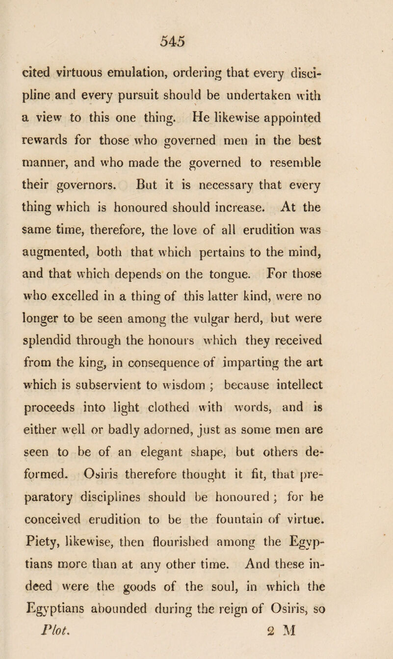 eked virtuous emulation, ordering that every disci¬ pline and every pursuit should be undertaken with a view to this one thing. He likewise appointed rewards for those who governed nien in the best manner, and who made the governed to resemble their governors. But it is necessary that every thing which is honoured should increase. At the same time, therefore, the love of all erudition was augmented, both that which pertains to the mind, and that which depends on the tongue. For those who excelled in a thing of this latter kind, were no longer to be seen among the vulgar herd, but vvere splendid through the honours w hich they received from the king, in consequence of imparting the art which is subservient to wisdom ; because intellect proceeds into light clothed with wrords, and is either well or badly adorned, just as some men are seen to be of an elegant shape, but others de¬ formed. Osiris therefore thought it fit, that pre¬ paratory disciplines should be honoured ; for he conceived erudition to be the fountain of virtue. Piety, likewise, then flourished among the Egyp¬ tians more than at any other time. And these in¬ deed were the goods of the soul, in which the Egyptians abounded during the reign of Osiris, so riot. <2 M